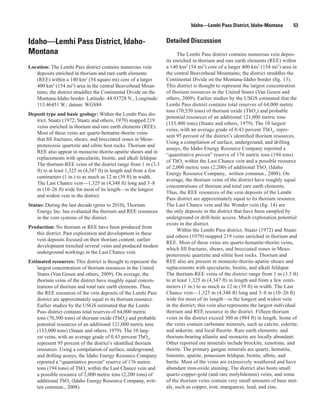 Idaho—Lemhi Pass District, Idaho-Montana          53


Idaho—Lemhi Pass District, Idaho-                                 Detailed Discussion
Montana                                                                 The Lemhi Pass district contains numerous vein depos-
                                                                  its enriched in thorium and rare earth elements (REE) within
Location: The Lemhi Pass district contains numerous vein          a 140 km2 (54 mi2) core of a larger 400 km2 (154 mi2) area in
   deposits enriched in thorium and rare earth elements           the central Beaverhead Mountains; the district straddles the
   (REE) within a 140 km2 (54 square mi) core of a larger         Continental Divide on the Montana-Idaho border (fig. 13).
   400 km2 (154 mi2) area in the central Beaverhead Moun-         This district is thought to represent the largest concentration
   tains; the district straddles the Continental Divide on the    of thorium resources in the United States (Van Gosen and
   Montana-Idaho border. Latitude: 44.93728 N., Longitude:        others, 2009). Earlier studies by the USGS estimated that the
   113.46451 W.; datum: WGS84                                     Lemhi Pass district contains total reserves of 64,000 metric
                                                                  tons (70,550 tons) of thorium oxide (ThO2) and probable
Deposit type and basic geology: Within the Lemhi Pass dis-
                                                                  potential resources of an additional 121,000 metric tons
   trict, Staatz (1972; Staatz and others, 1979) mapped 219
                                                                  (133.400 tons) (Staatz and others, 1979). The 10 largest
   veins enriched in thorium and rare earth elements (REE).
                                                                  veins, with an average grade of 0.43 percent ThO2, repre-
   Most of these veins are quartz-hematite-thorite veins
                                                                  sent 95 percent of the district’s identified thorium resources.
   that fill fractures, shears, and brecciated zones in Meso-
                                                                  Using a compilation of surface, underground, and drilling
   proterozoic quartzite and siltite host rocks. Thorium and
                                                                  assays, the Idaho Energy Resource Company reported a
   REE also appear in monazite-thorite-apatite shears and in
                                                                  “quantitative proven” reserve of 176 metric tons (194 tons)
   replacements with specularite, biotite, and alkali feldspar.
                                                                  of ThO2 within the Last Chance vein and a possible resource
   The thorium-REE veins of the district range from 1 m (3.3
                                                                  of 2,000 metric tons (2,200) of additional ThO2 (Idaho
   ft) to at least 1,325 m (4,347 ft) in length and from a few
                                                                  Energy Resource Company, written commun., 2008). On
   centimeters (1 in.) to as much as 12 m (39 ft) in width.
                                                                  average, the thorium veins of the district have roughly equal
   The Last Chance vein—1,325 m (4,348 ft) long and 3–8
                                                                  concentrations of thorium and total rare earth elements.
   m (10–26 ft) wide for most of its length—is the longest
                                                                  Thus, the REE resources of the vein deposits of the Lemhi
   and widest vein in the district.
                                                                  Pass district are approximately equal to its thorium resource.
Status: During the last decade (prior to 2010), Thorium           The Last Chance vein and the Wonder vein (fig. 14) are
    Energy Inc. has evaluated the thorium and REE resources       the only deposits in the district that have been sampled by
    in the vein systems of the district.                          underground or drill-hole access. Much exploration potential
                                                                  exists in the district.
Production: No thorium or REE have been produced from
                                                                        Within the Lemhi Pass district, Staatz (1972) and Staatz
   this district. Past exploration and development in these
                                                                  and others (1979) mapped 219 veins enriched in thorium and
   vein deposits focused on their thorium content; earlier
                                                                  REE. Most of these veins are quartz-hematite-thorite veins,
   development trenched several veins and produced modest
                                                                  which fill fractures, shears, and brecciated zones in Meso-
   underground workings in the Last Chance vein.
                                                                  proterozoic quartzite and siltite host rocks. Thorium and
Estimated resources: This district is thought to represent the    REE also are present in monazite-thorite-apatite shears and
    largest concentration of thorium resources in the United      replacements with specularite, biotite, and alkali feldspar.
    States (Van Gosen and others, 2009). On average, the          The thorium-REE veins of the district range from 1 m (3.3 ft)
    thorium veins of the district have roughly equal concen-      to at least 1,325 m (4,347 ft) in length and from a few centi-
    trations of thorium and total rare earth elements. Thus,      meters (1 in.) to as much as 12 m (39 ft) in width. The Last
    the REE resources of the vein deposits of the Lemhi Pass      Chance vein—1,325 m (4,348 ft) long and 3–8 m (10–26 ft)
    district are approximately equal to its thorium resource.     wide for most of its length—is the longest and widest vein
    Earlier studies by the USGS estimated that the Lemhi          in the district; this vein also represents the largest individual
    Pass district contains total reserves of 64,000 metric        thorium and REE resource in the district. Fifteen thorium
    tons (70,500 tons) of thorium oxide (ThO2) and probable       veins in the district exceed 300 m (984 ft) in length. Some of
    potential resources of an additional 121,000 metric tons      the veins contain carbonate minerals, such as calcite, siderite,
    (133,000 tons) (Staatz and others, 1979). The 10 larg-        and ankerite, and local fluorite. Rare earth elements- and
    est veins, with an average grade of 0.43 percent ThO2,        thorium-bearing allanite and monazite are locally abundant.
    represent 95 percent of the district’s identified thorium     Other reported ore minerals include brockite, xenotime, and
    resources. Using a compilation of surface, underground,       thorite. The primary gangue minerals are quartz, hematite,
    and drilling assays, the Idaho Energy Resource Company        limonite, apatite, potassium feldspar, biotite, albite, and
    reported a “quantitative proven” reserve of 176 metric        barite. Most of the veins are extensively weathered and have
    tons (194 tons) of ThO2 within the Last Chance vein and       abundant iron-oxide staining. The district also hosts small
    a possible resource of 2,000 metric tons (2,200 tons) of      quartz-copper-gold (and rare molybdenum) veins, and some
    additional ThO2 (Idaho Energy Resource Company, writ-         of the thorium veins contain very small amounts of base met-
    ten commun., 2008).                                           als, such as copper, iron, manganese, lead, and zinc.
 