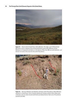 54   The Principal Rare Earth Elements Deposits of the United States




                  Lemhi Pass




                 Figure 13. View to west of Lemhi Pass, Idaho-Montana. The ridge, a part of Beaverhead
                 Mountains, forms a segment of the Continental Divide and the Idaho-Montana border;
                 Montana is in foreground and Idaho is in the distance. More than 200 rare earth elements- and
                 thorium-rich veins in this area form the Lemhi Pass district.




                 Figure 14. Outcrop of Wonder vein (between red lines), Lemhi Pass district, Idaho-Montana,
                 exposed in a mined bench. Vein is heavily oxidized and consists mainly of silica, likely some
                 carbonate, and iron oxide minerals with thorite and altered thorite. Host rock is Precambrian
                 quartzite and siltite.
 
