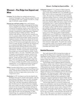 Missouri—Pea Ridge Iron Deposit and Mine          57

                                                                  Estimated resources: A U.S. Bureau of Mines report by
Missouri—Pea Ridge Iron Deposit and                                   Whitten and Yancey (1990) estimated that the breccia
Mine                                                                  pipes contain about 600,000 metric tons (660,000 tons) of
                                                                      REE reserves with an average grade of 12 percent REE
                                                                      oxides. The report does not indicate the data used to cal-
Location: The Pea Ridge iron orebody and mine site is
                                                                      culate this estimate. However, a similar value of 600,000
   located in Washington County, Missouri, about 97 km (60
                                                                      short tons is mentioned as a note on another internal com-
   mi) southwest of St. Louis. Latitude: 38.12621 N., Longi-
                                                                      pany memo (provided by Jim Kennedy, electronic com-
   tude: 91.04766 W.; datum: WGS84
                                                                      munication, October 2008); that memo is dated 10-25-89
Deposit type and basic geology: Rare earth elements                   and signed by Larry J. Tucker (retired Pea Ridge mine
   (REE)−bearing breccia pipes cut through the Pea Ridge              superintendent); supporting calculations for this value
   massive magnetite-iron orebody. The Pea Ridge deposit              are missing. A copy of another internal company memo
   is hosted by Precambrian volcanic rocks of the St. Fran-           (provided by Jim Kennedy, electronic communication,
   cois terrane of southeastern Missouri. The magnetite-rich          October 2008 and dated 11-22-88 and signed by Larry
   orebody is interpreted as a high-temperature, magmatic-            J. Tucker) indicates that there is a combined, probable
   hydrothermal deposit (Sidder and others, 1993) in                  reserve in two of the breccia pipes of approximately
   ash-flow tuffs and lavas, which may have formed in the             250,000 metric tons (276,000 tons) of mineralized rock,
   root of a volcanic caldera (Nuelle and others, 1991). Four         grading about 13 percent REE (note: weight percent, not
   mapped REE-bearing breccia pipes steeply crosscut the              oxide equivalent). The surface tailings contain additional
   magnetite-hematite orebody and its altered rhyolite host           lanthanide resources primarily in fine-grained, REE-
   rock. Exposed portions of the breccia pipes are as much            bearing minerals, chiefly monazite and xenotime, that
   as 60 m (197 ft) in horizontal length and as much as 15 m          form inclusions within apatite. The apatite also contains
   (49 ft) in width; the pipes extend below the mined levels          minor amounts of REE in its structure; apatite is found
   to an undetermined depth (Seeger and others, 2001).                in variable concentrations throughout the iron orebody
   Rare earth elements–bearing minerals in the breccia                (Vierrether and Cornell, 1993).
   pipes include monazite, xenotime, and minor bastnasite
   and britholite. The REE concentrations reported in the
   breccia pipes are consistently high but variable. Nuelle
                                                                  Detailed Discussion
   and others (1992, p. A1) state, “Total REE oxide content             Rare earth elements (REE)−bearing breccia pipes cut
   of samples of the groundmass material, which are not           through the Pea Ridge massive magnetite iron-orebody in
   diluted with lithic fragments, average about 20 weight         Washington County, Missouri, about 97 km (60 mi) southwest
   percent.” Seeger and others (2001, p. 2) state, “Total         of St. Louis. The iron deposit as a whole contains concen-
   REE oxide concentrations of grab samples range from            trations of REE that may be economically recoverable as a
   about 2.5 to 19 weight percent.” Bulk sampling by the          primary product or as a byproduct of iron ore production.
   U.S. Bureau of Mines found REE oxides concentrations                 The Pea Ridge massive magnetite deposit is hosted by
   ranging from 7 to 25 weight percent and an average of          Precambrian volcanic rocks of the St. Francois terrane of south-
   12 weight percent (Vierrether and Cornell, 1993).              eastern Missouri; this volcanic-plutonic province is composed
Status: Currently (2010), there is no active development in       of Mesoproterozoic rhyolitic ash-flow tuffs, lava flows, and
    this deposit. In 2005, Upland Wings formed Wings Enter-       granitic plutons (Kisvarsanyi, 1980). The St. Francois terrane
    prises, with the intent to reclaim iron ore at the site and   contains eight known Mesoproterozoic magnetite-hematite
    produce iron from its large surface reserves (http://www.     deposits and forms an iron metallogenic province (Kisvarsanyi
    wingsironore.com/).                                           and Proctor, 1967) that hosts nearly 1 billion metric tons of
                                                                  identified ore (Arundale and Martin, 1970). The Pea Ridge
Production: In 1957, the deposit was first developed by the       massive magnetite orebody has been interpreted as a high-
   Bethlehem Steel and St. Joseph Lead Company, under the         temperature, magmatic-hydrothermal deposit (Sidder and oth-
   name Meramec Mining Company. In 1964, iron produc-             ers, 1993) in ash-flow tuffs and lavas, which may have formed
   tion began from this deposit. The mine operated from           in the root of a volcanic caldera (Nuelle and others, 1991).
   1964 to 2001 with three interruptions, producing more                The Pea Ridge deposit is covered by Cambrian and
   than 30 million tons (27 million metric tons) of pellets,      Ordovician sedimentary rocks that unconformably overlie the
   fines, heavy media, and other iron products. In 1990, the      deposit and the underlying Precambrian rocks. The orebody
   mine lost its last iron-ore-pellet customer and began to       lies discordant to the host volcanic rocks, striking N. 60° E.
   produce specialty products. The Pea Ridge mine contin-         with a nearly vertical dip, whereas the host volcanic rocks
   ued to operate while iron ore prices fell during the 1990s,    strike N. 80° W. and dip 75° NE. (Emery, 1968). The primary
   but in 2001 the mine went into bankruptcy. In 2001,            host for the iron orebody is altered rhyolite tuff (Nuelle and
   Upland Wings, Inc., purchased the Pea Ridge Iron Ore           others, 1992). This massive iron deposit is estimated to con-
   mine properties and all of its mineral rights.                 tain more than 100 million short tons of ore (Arndt, 1981).
 