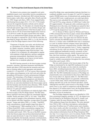 58     The Principal Rare Earth Elements Deposits of the United States

      The deposit area contains nine mappable rock units:         retired Pea Ridge mine superintendent) indicates that there is a
amphibole-quartz rock; heterolithic breccia; pseudobreccia;       combined, probable reserve for pipes X11 and X13 of approxi-
magnetite; hematite; silicified rock; REE mineral-bearing         mately 250,000 metric tons of mineralized rock, grading about
breccia pipes; mafic dikes; and aplite dikes (Nuelle and oth-     13 percent REE (note: weight percent, not oxide equivalent).
ers, 1992; Seeger and others, 2001). Four mapped lantha-          The reserves were calculated for the volume between levels
nide-bearing breccia pipes (X11, V12, X13, V14) steeply           2275 and 2675 by using a density of 2,000 lb per 9 cubic foot
crosscut the magnetite-hematite orebody and its altered           (ft3) (approximately 3.56 gram per cubic centimeter (g/cm3)).
rhyolite host rock (fig. 15); the pipes are situated along the    (Working levels in the mine, now flooded, are named for their
footwall and eastern edge of the iron orebody (Seeger and         depth below the collar of the shaft; the uppermost level was at
others, 2001). Exposed portions of the breccia pipes are as       1,375 ft and the deepest level was at 2,675 ft.)
much as 60 m (197 ft) in horizontal length and as much as                A U.S. Bureau of Mines report by Whitten and Yancey
15 m (49 ft) in width; the pipes extend below the mined           (1990) estimated that the breccia pipes contain about 600,000
levels to an undetermined depth (Seeger and others, 2001).        metric tons of REE reserves with an average grade of 12
One of the pipes is exposed for 120 m (394 ft) vertically. As     percent REE oxides. The report does not indicate the data
described by Seeger and others (2001, p. 2), the four breccia     used to calculate the 600,000 metric ton resource estimate.
pipes of the Pea Ridge deposit consist of the following:          However, a similar value of 600,000 short tons is mentioned
                                                                  as a note on another internal company memo (provided by
     “Fragments of rhyolite, iron oxide, and silicified rock
                                                                  Jim Kennedy, electronic communication, October 2008) that
     in a groundmass of rock flour, feldspar, chlorite, bar-
                                                                  is dated 10-25-89 and signed by Larry J. Tucker; supporting
     ite, apatite, monazite, xenotime, quartz, and calcite.
                                                                  calculations for this value are missing. The surface tailings
     Volcanic rock fragments range from less than 1 mm
                                                                  contain additional lanthanide resources, primarily in fine-
     to about 0.5 m in diameter, are subrounded to angular
                                                                  grained, REE-bearing minerals, chiefly monazite and xeno-
     with moderate to high sphericity, and have undergone
                                                                  time, that form inclusions within apatite. The apatite also
     potassium metasomatism. Specularite [iron oxide]
                                                                  contains minor amounts of REE in its structure; apatite is
     fragments are angular, are as long as several meters,
                                                                  found in variable concentrations throughout the iron orebody
     and have low to moderate sphericity.”
                                                                  (Vierrether and Cornell, 1993).
     The REE-bearing minerals in the breccia pipes include               The rare earth elements in the breccia pipes of the Pea
monazite, xenotime, and minor bastnasite and britholite.          Ridge are dominated by the light REE lanthanum (La) and
Nuelle and others (1992) describe the monazite and xeno-          cerium (Ce), but the pipes are also relatively enriched in
time as forming radial crystal aggregates and granular            heavy REE, including dysprosium (Dy), holmium (Ho),
crystals 0.5–1.9 mm (0.02—0.75 in.) across; these minerals        erbium (Er), ytterbium (Yb), lutetium (Lu), and yttrium (Y)
also replace microfragments in the wall rock and within the       (table 20). The REE (lanthanide) resources of Pea Ridge are
groundmass fill fractures in barite and potassium feldspar        proportionally more concentrated in these heavy REE than is
crystals. The mineralogy of Pea Ridge is summarized by            true of most other U.S. deposits (table 21). The REE distri-
Nuelle (1998), and its mineral paragenesis and alteration         bution in the Pea Ridge deposit was generally confirmed by
zones are described by Sidder and others (1993). Gold, tin,       a recent USGS study, which collected limited samples of
and silver are unevenly distributed in the breccia pipes and in   tailings and drill core at the site (Grauch and others, 2010).
both the hematite and silicified zones (Husman, 1989). Nuelle     Although the total REE oxide resource at Pea Ridge (72,000
and others (1992) report localized gold concentrations as         metric tons) is very small in comparison with the Mountain
much as 371 parts per million.                                    Pass deposit (2.58 million metric tons), the Pea Ridge deposit
     The REE oxide concentrations are relatively high within      may be viewed as a potential source of heavy REE as a
the breccia pipes of the Pea Ridge deposit. The REE abun-         byproduct of iron ore production.
dances reported in the breccia pipes are consistently high but           The Pea Ridge magnetite deposit was identified in 1950
variable. Nuelle and others (1992, p. A1) state, “Total REE       from a prominent magnetic anomaly. In 1957, the deposit was
oxide content of samples of the groundmass material, which        first developed by the Bethlehem Steel and St. Joseph Lead
are not diluted with lithic fragments, average about 20 weight    Company, under the name Meramec Mining Company. In
percent.” Seeger and others (2001, p. 2) state, “Total REE        1964, production began from this deposit. The mine operated
oxide concentrations of grab samples range from about 2.5         from 1964 to 2001, with three interruptions, and produced
to 19 weight percent.” Bulk sampling by the U.S. Bureau           more than 30 million tons (27 million metric tons) of pellets,
of Mines found REE oxides concentrations ranging from 7           fines, heavy media, and other iron products. In 1990, the mine
to 25 weight percent and an average of 12 weight percent          lost its last iron-ore-pellet customer and began to produce spe-
(Vierrether and Cornell, 1993). The size of the REE resource      cialty products (information from the Wing Enterprises Web
in the four breccia pipes has not been determined and these       site, http://www.wingsironore.com/). In contrast, Nuelle (1998)
pipes are open downward. A copy of an internal company            reported a much higher historic production and stated, “to date
memo (provided by Jim Kennedy, electronic communication,          [March 1998], Pea Ridge has produced 50.7 million metric
October 2008, dated 11-22-88 and signed by Larry J. Tucker,       tons of iron ore.”
 