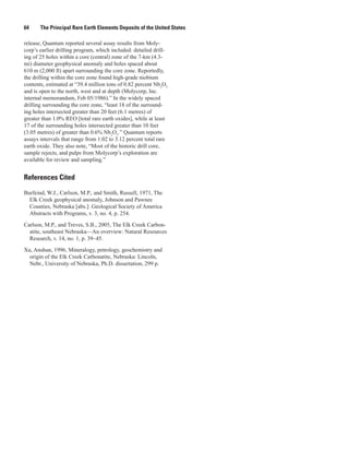 64     The Principal Rare Earth Elements Deposits of the United States

release, Quantum reported several assay results from Moly-
corp’s earlier drilling program, which included: detailed drill-
ing of 25 holes within a core (central) zone of the 7-km (4.3-
mi) diameter geophysical anomaly and holes spaced about
610 m (2,000 ft) apart surrounding the core zone. Reportedly,
the drilling within the core zone found high-grade niobium
contents, estimated at “39.4 million tons of 0.82 percent Nb2O5
and is open to the north, west and at depth (Molycorp, Inc.
internal memorandum, Feb 05/1986).” In the widely spaced
drilling surrounding the core zone, “least 18 of the surround-
ing holes intersected greater than 20 feet (6.1 metres) of
greater than 1.0% REO [total rare earth oxides], while at least
17 of the surrounding holes intersected greater than 10 feet
(3.05 metres) of greater than 0.6% Nb2O5.” Quantum reports
assays intervals that range from 1.02 to 3.12 percent total rare
earth oxide. They also note, “Most of the historic drill core,
sample rejects, and pulps from Molycorp’s exploration are
available for review and sampling.”


References Cited

Burfeind, W.J., Carlson, M.P., and Smith, Russell, 1971, The
  Elk Creek geophysical anomaly, Johnson and Pawnee
  Counties, Nebraska [abs.]: Geological Society of America
  Abstracts with Programs, v. 3, no. 4, p. 254.

Carlson, M.P., and Treves, S.B., 2005, The Elk Creek Carbon-
  atite, southeast Nebraska—An overview: Natural Resources
  Research, v. 14, no. 1, p. 39–45.

Xu, Anshun, 1996, Mineralogy, petrology, geochemistry and
  origin of the Elk Creek Carbonatite, Nebraska: Lincoln,
  Nebr., University of Nebraska, Ph.D. dissertation, 299 p.
 