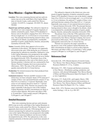 New Mexico—Capitan Mountains             65

                                                                          The radioactive deposits in this district are veins com-
New Mexico—Capitan Mountains                                        posed of angular fragments of alaskite cemented by quartz.
                                                                    Staatz (1974) identified 12 breccia veins in the district, ranging
Location: Thin veins containing thorium and rare earth ele-
                                                                    from 10 to 150 ft (3 to 46 m) in length and ¼ in. to 8 ft (6 mm
   ments crop out on the south flank of the Capitan Moun-
                                                                    to 2.4 m) in thickness. He analyzed 17 samples of these veins
   tains in Lincoln County, south-central New Mexico.
                                                                    and found thorium contents of less than 0.01 to 1.12 percent.
   Latitude: 33.61059 N., Longitude: 105.45051 W.; datum:
                                                                    Reportedly some assays of vein material showed as much as
   WGS84
                                                                    1.7 percent thorium (Griswold, 1959). The principal thorium-
Deposit type and basic geology: The radioactive deposits in         bearing mineral in these veins is thought to be allanite, which
   this district are veins composed of angular fragments of         is accompanied by considerable quantities of quartz, purple
   alaskite cemented by quartz. Staatz (1974) identified 12         fluorite, limonite, and possibly tourmaline (Griswold, 1959).
   breccia veins in the district, ranging from 10 to 150 ft (3 to         The primary focus of the late 1950s exploration of this
   46 m) in length and ¼ in. to 8 ft (6 mm to 2.4 m) in thick-      district’s veins was their thorium potential. A thorium mill was
   ness. The principal thorium-bearing mineral in these veins       constructed by New Mexico Thorium Company, but it never
   is thought to be allanite, accompanied by considerable           processed ore (McLemore, 1983). The ruins of the mill were
   quantities of quartz, purple fluorite, limonite, and possibly    subsequently removed by the U.S. Forest Service.
   tourmaline (Griswold, 1959).                                           Thorium was assayed as the target commodity in
                                                                    the breccia veins of the southern Capitan Mountains, but
Status: Currently (2010), there appears to be no active
                                                                    REE concentrations are likely to coexist in these deposits.
    exploration in this district. The deposits were apparently
                                                                    McLemore and others (1988, p. 4) noted that a “select sample
    discovered in the early 1950s during the era of extensive
                                                                    assayed 2,500 ppm La; 4,350 ppm Ce; and 330 ppm Y.”
    prospecting for radioactivity anomalies. Radioactive veins
    in the Capitan Mountains were prospected in the middle
    to late 1950s by numerous bulldozer cuts but never further      References Cited
    developed (Griswold, 1959). The primary focus of the
    late 1950s exploration of the veins of this district was its    Griswold, G.B., 1959, Mineral deposits of Lincoln County,
    thorium potential. A thorium mill was constructed by New          New Mexico: New Mexico Bureau of Mines and Mineral
    Mexico Thorium Company, but it never processed ore                Resources Bulletin 67, 117 p., 12 plates.
    (McLemore, 1983). The ruins of the mill were subse-
    quently removed by the U.S. Forest Service.                     McLemore, V.T., 1983, Uranium and thorium occurrences
                                                                     in New Mexico—Distribution, geology, production, and
Production: No mineral resources have been produced from
                                                                     resources, with selected bibliography: New Mexico Bureau
   these vein deposits.
                                                                     of Mines and Mineral Resources Open-File Report 183, 180
Estimated resources: Thorium and REE resources in the                p. text, 6 appendixes.
    district have not been estimated. Staatz (1974) analyzed 17
    samples of these veins and found thorium contents of less       McLemore, V.T., North, R.M., and Leppert, Shawn, 1988,
    than 0.01 to as much as 1.12 percent. Reportedly, some           REE, niobium, and thorium districts and occurrences in
    assays of vein material showed as much as 1.7 percent            New Mexico: New Mexico Bureau of Mines and Mineral
    thorium (Griswold, 1959). Thorium was assayed as the             Resources Open-File Report 324, 27 p., 2 plates.
    target commodity in the breccia veins of the southern           Staatz, M.H., 1974, Thorium veins in the United States: Eco-
    Capitan Mountains, but REE concentrations are likely to           nomic Geology, v. 69, no. 4, p. 494–507.
    coexist in these deposits. McLemore and others (1988,
    p. 4) noted that a “select sample assayed 2,500 ppm La,
    4,350 ppm Ce, and 330 ppm Y.”

Detailed Discussion
      Thin veins containing thorium and rare earth elements
(REE) crop out on the south flank of the Capitan Mountains in
Lincoln County, south-central New Mexico. The deposits were
apparently discovered in the early 1950s during the era of
extensive prospecting for radioactivity anomalies. Radioactive
veins in the Capitan Mountains were prospected in the middle
to late 1950s by numerous bulldozer cuts but never further
developed (Griswold, 1959). The radioactivity in the veins
originates primarily in thorium and in much lesser amounts of
uranium.
 