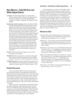 New Mexico—Gold Hill Area and White Signal District           69

                                                                       In the Gold Hill area, near the crest of the Burro Moun-
New Mexico—Gold Hill Area and                                    tains, the same REE-bearing minerals are hosted in similar
White Signal District                                            but larger pegmatites that also cut the Burro Mountain granite
                                                                 (Hedlund, 1978). These pegmatites were prospected by small
Location: The White Signal district is located in Grant          pits between 1952 and 1955. However, “the amount and
   County, southwestern New Mexico. The adjacent Gold            concentration of rare-earth minerals was so small that work
   Hill area lies near the crest of the Burro Mountains.         was soon stopped” (Gillerman, 1964, p. 127). The primary
   Latitude: 32.45400 N., Longitude: 108.50603 W.; datum:        pegmatite minerals are milky quartz, microcline, albite, and
   WGS84                                                         muscovite with accessory biotite, magnetite, garnet, fluorite,
                                                                 and the REE-bearing minerals, such as allanite, euxenite, and
Deposit type and basic geology: Rare earth elements (REE)–
                                                                 samarskite. No report of the REE concentrations in these peg-
   thorium−bearing minerals form pods and lenses within
                                                                 matites has been published, but Th concentrations can reach as
   pegmatites hosted by the Proterozoic Burro Mountain
                                                                 high as 0.72 percent (Staatz, 1974).
   granite in the western part of the White Signal district.
   Quartz, muscovite, and microcline are the primary miner-
   als of these pegmatites. Large euhedral crystals of eux-      References Cited
   enite [Y,Ca,Ce,U,Th)(Nb,Ta,Ti)2O6] are found locally, and
   some crystals are several inches long (Gillerman, 1964).      Gillerman, Elliott, 1964, Mineral deposits of western Grant
   Other REE-bearing minerals reported in the pegmatites           County, New Mexico: New Mexico Bureau of Mines and
   are allanite and samarskite (Richter and others, 1986). In      Mineral Resources Bulletin 83, 213 p., 11 plates.
   the Gold Hill area, near the crest of the Burro Mountains,
   the same REE-bearing minerals are hosted in similar           Hedlund, D.C., 1978, Geologic map of the Gold Hill quadran-
   but larger pegmatites that also cut the Burro Mountain          gle, Hidalgo and Grant Counties, New Mexico: U.S. Geo-
   granite (Hedlund, 1978). The primary pegmatite miner-           logical Survey Miscellaneous Field Studies Map MF–1035,
   als are milky quartz, microcline, albite, and muscovite         scale 1:24,000.
   with accessory biotite, magnetite, garnet, fluorite, and
   REE-bearing minerals such as allanite, euxenite, and          Richter, D.H., and Lawrence, V.A., 1983, Mineral deposit map
   samarskite.                                                     of the Silver City 1° x 2° quadrangle, New Mexico and Ari-
                                                                   zona: U.S. Geological Survey Miscellaneous Investigations
Status: Currently (2010), there appears to be no active            Series Map I–1310–B, scale 1:250,000.
    exploration in this district.
                                                                 Richter, D.H., Sharp, W.N., Watts, K.C., Raines, G.L., Houser,
Production: Shallow prospect pits were dug into the pegma-         B.B., and Klein, D.P., 1986, Maps showing mineral resource
   tites in order to explore their radioactivity, presumably       assessment of the Silver City 1° x 2° quadrangle, New
   during the 1950s, but no further development is reported.       Mexico and Arizona: U.S. Geological Survey Miscella-
Estimated resources: No report of the REE concentrations in        neous Investigations Series Map I–1310–F, 24 p. pamphlet,
    these pegmatites has been published, but thorium concen-       1 sheet, various scales.
    trations can reach as high as 0.72 percent (Staatz, 1974).
                                                                 Staatz, M.H., 1974, Thorium veins in the United States: Eco-
                                                                   nomic Geology, v. 69, no. 4, p. 494–507.
Detailed Discussion
      Rare earth elements (REE)−thorium−bearing miner-
als form pods and lenses within pegmatites hosted by the
Proterozoic Burro Mountain granite in the western part of the
White Signal district, which lies in Grant County, southwest-
ern New Mexico (Gillerman, 1964; Richter and Lawrence,
1983; Richter and others, 1986). Shallow prospect pits were
dug into the pegmatites in order to explore their radioactiv-
ity, presumably during the 1950s, but no further development
is reported.
      Quartz, muscovite, and microcline are the primary miner-
als of these pegmatites. Large euhedral crystals of euxenite
[Y,Ca,Ce,U,Th)(Nb,Ta,Ti)2O6] are found locally, and some
crystals are several inches long (Gillerman, 1964). Other REE-
bearing minerals reported in the pegmatites are allanite and
samarskite (Richter and others, 1986). No analyses of the REE
concentrations in these pegmatites have been reported.
 