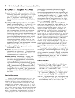 70     The Principal Rare Earth Elements Deposits of the United States

                                                                     contains mostly cerium-group (light) rare earth elements.
New Mexico—Laughlin Peak Area                                        Staatz (1985) found that most of the veins contain higher
                                                                     concentrations of yttrium-group REE than cerium-group REE,
Location: Thorium (Th)- and rare earth elements–rich veins
                                                                     and veins with high yttrium-group values usually have a high
   are intruded throughout an area of about 12 km2 (4.6 mi2)
                                                                     Th content. Sampling by Staatz (1985, p. 1) found, “Thorium
   near Laughlin Peak, about 38 km (24 mi) southeast of
                                                                     content of 30 samples ranges from 30 to 24,200 ppm (parts per
   Raton in Colfax County, northeastern New Mexico.
                                                                     million), and the total rare-earth content from 147 to 19,030
   Latitude: 36.58156 N., Longitude: 104.22953 W.; datum:
                                                                     ppm.” These amounts equate to REE concentrations of about
   WGS84
                                                                     0.018 to 2.34 percent total REE oxide.
Deposit type and basic geology: In this area, Staatz (1985)                The veins are steeply dipping and lie along fracture
   mapped 29 veins ranging from 0.5 to 550 m (1.6 to 1,800           zones, cutting mostly trachyte and Dakota Sandstone but also
   ft) in length and 0.2 to 70 cm (0.08 to 28 in.) in thick-         intrusive breccia and trachyandesite. The gangue minerals
   ness. Thorium- and REE-bearing minerals in the veins              are mostly potassium feldspar, quartz, or calcite, and lesser
   include brockite, xenotime, and crandallite. The brockite         amounts of goethite, magnetite, barite, zircon, rutile, and a
   and xenotime are mainly enriched in the yttrium-group             manganese oxide. One small carbonatite dike was found 2.7
   (heavy) rare earths, whereas the crandallite contains             km (1.7 mi) south of the mapped area (Staatz, 1985). The
   mostly cerium-group (light) rare earth elements. The veins        igneous rocks that are spatially associated with the veins have
   are steeply dipping and lie along fracture zones, cutting         alkaline compositions of phonolite, trachyte, trachyandesite,
   mostly trachyte and Dakota Sandstone but also intrusive           and basalt. These rocks are also anomalous in REE, especially
   breccia and trachyandesite. The gangue minerals are               light REE, and show total REE contents of 173–807 ppm.
   mostly potassium feldspar, quartz, or calcite, and lesser         The veins do not cut phonolite or basalt, but Staatz (1985)
   amounts of goethite, magnetite, barite, zircon, rutile, and       suggested that the source of the Th and REE in the veins was
   a manganese oxide. One small carbonatite dike was found           the magma that formed the phonolite during the Oligocene,
   2.7 km (1.7 mi) south of the mapped area.                         because samples of the phonolite showed Th and REE con-
                                                                     tents much higher than samples of other associated igneous
Status: Currently (2010), there appears to be no active              rocks.
    exploration in this district.                                          Prospecting for radioactivity began in the Laughlin Peak
Production: Prospecting for radioactive deposits began in            area in the early 1950s; small pits and trenches were dug along
   the Laughlin Peak area in the early 1950s; small pits and         the veins. These prospects were subsequently sampled by Sta-
   trenches were dug along the veins. These prospects were           atz (1985). Additional exploration is necessary to evaluate the
   subsequently sampled by Staatz (1985).                            full REE resource potential of this area, but the geologic map-
                                                                     ping and descriptions by Staatz (1985, 1986, 1987) provide a
Estimated resources: Thorium and REE resources in the                solid framework for further work here.
    district have not been estimated. Staatz (1985) found
    that most of the veins contain higher concentrations of
    the yttrium-group REE than the cerium group, and veins           References Cited
    with high yttrium-group concentrations usually also have
    a high thorium content. Sampling by Staatz (1985, p. 1)          Staatz, M.H., 1985, Geology and description of the thorium
    found, “Thorium content of 30 samples ranges from 30               and rare-earth veins in the Laughlin Peak area, Colfax
    to 24,200 ppm (parts per million), and the total rare-earth        County, New Mexico: U.S. Geological Survey Professional
    content from 147 to 19,030 ppm.” These amounts equate              Paper 1049–E, 32 p., 1 plate, scale 1:12,000.
    to REE concentrations of about 0.018 to 2.34 percent total
    REE oxide.                                                       Staatz, M.H., 1986, Geologic map of the Pine Buttes quadran-
                                                                       gle, Colfax County, New Mexico: U.S. Geological Survey
                                                                       Geologic Quadrangle Map GQ–1591, scale 1:24,000.
Detailed Discussion
                                                                     Staatz, M.H., 1987, Geologic map of the Tres Hermanos Peak
      Thorium (Th)- and rare earth elements (REE)-rich veins           quadrangle, Colfax County, New Mexico: U.S. Geological
crop out throughout an area of about 12 km2 (4.6 mi2) near             Survey Quadrangle Map GQ–1605, scale 1:24,000.
Laughlin Peak, about 38 km (24 mi) southeast of Raton in
Colfax County of northeastern New Mexico. Staatz (1985)
mapped 29 veins in this area, ranging from 0.5 to 550 m (1.6
to 1,800 ft) in length and 0.2 to 70 cm (0.08 to 28 in.) in thick-
ness. Thorium- and REE-bearing minerals in the veins include
brockite, xenotime, and crandallite. Thorite and monazite are
absent. The brockite and xenotime are mainly enriched in the
yttrium-group (heavy) rare earths, whereas the crandallite
 