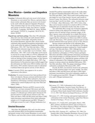 New Mexico—Lemitar and Chupadera Mountains             71

                                                                  intruded Precambrian metamorphic rocks to the south within
New Mexico—Lemitar and Chupadera                                  the adjacent Chupadera Mountains (McLemore, 1983, 1987;
Mountains                                                         Van Allen and others, 1986). These north-south-trending moun-
                                                                  tain ranges lie west of San Antonio, Socorro, and Lemitar in
Location: Carbonatite dikes and veins occur in the Lemitar
                                                                  Socorro County, New Mexico. The carbonatite intrusions range
   Mountains in west-central New Mexico, and more than a
                                                                  from less than 1 cm (0.4 in.) thick—veins—to more than 1 m
   dozen similar carbonatite dikes are known to be located
                                                                  (3.3 ft) thick—dikes (McLemore, 1983, 1987). A few of the
   to the south within the adjacent Chupadera Mountains.
                                                                  dikes can be traced in outcrop for as much as 600 m (1,970 ft).
   These mountain ranges lie west of San Antonio, Socorro,
                                                                  Subparallel sets of carbonatites locally form dike swarms.
   and Lemitar in Socorro County, New Mexico. Latitude:
                                                                        The carbonatite dikes occupy sets of fractures apparently
   34.15398 N., Longitude: 106.98623 W.; datum: WGS84,
                                                                  related to rifting of the adjacent Rio Grande Rift. Alkaline
   and Latitude: 33.85285 N., Longitude: 106.95781 W.;
                                                                  igneous rocks are lacking in these mountain ranges, so the
   datum: WGS84
                                                                  dikes’ igneous source presumably lies at depth (McLemore,
Deposit type and basic geology: More than 100 carbonatite         1987). Age determinations by the potassium-argon method
   dikes and veins that contain rare earth elements (REE)         suggest that the carbonatites are Ordovician (449±16 million
   cut Precambrian metamorphic and granitic terrane in            years old, McLemore, 1987) and thus represent a part of wide-
   the Lemitar Mountains, and more than a dozen similar           spread Cambrian-Ordovician igneous activity in New Mexico.
   carbonatite dikes intruded Precambrian metamorphic rocks             Because uranium and thorium in the carbonatite dikes
   to the south within the adjacent Chupadera Mountains           make the dikes radioactive, they were identified in 1954 during
   (McLemore, 1983, 1987; Van Allen and others, 1986).            a uranium exploration program conducted by United Geophysi-
   The carbonatite intrusions range from less than 1 cm (0.4      cal Corp. (Van Allen and others, 1986). Although they were
   in.) thick—veins—to more than 1 m (3.3 ft) thick—dikes         described at that time as “radioactive-calcite veins” they were
   (McLemore, 1983, 1987). A few of the dikes can be traced       later classified as carbonatites in 1978 by Tenneco geologists.
   in outcrop for as much as 600 m (1,970 ft). Subparallel sets   McLemore and others (1988) reported a maximum concentration
   of carbonatites locally form dike swarms. Alkaline igneous     from selected samples of 1,950 ppm thorium (0.195 percent) and
   rocks are lacking in these mountain ranges, so their igneous   0.25 weight percent U3O8. Although the uranium correlates with
   source presumably lies at depth (McLemore, 1987). Age          yttrium in carbonatites of the Chupadera Mountains, no specific
   determinations by the potassium-argon method suggest that      uranium or yttrium mineral was identified (McLemore, 1983;
   the carbonatites are Ordovician (449±16 million years old,     Van Allen and others, 1986). The gangue mineralogy of these
   McLemore, 1987) and thus represent a part of widespread        carbonatites is detailed by McLemore (1983, 1987).
   Cambrian-Ordovician igneous activity in New Mexico.                  Overall, the REE concentrations found in the carbonatite
                                                                  dikes in both mountain ranges were quite variable. Van Allen
Status: Currently (2010), there appears to be no active
                                                                  and others (1986) and McLemore and others (1988) report
    exploration in this district.
                                                                  maximum concentrations from select carbonatite samples as
Production: No mineral resources have been produced from          0.19 weight percent total REE; 700 ppm Y; 4,900 ppm cerium
   these vein deposits. Because uranium and thorium in the        (Ce); and 1,700 ppm lanthanum (La).
   carbonatite dikes make the dikes radioactive, they were
   identified in 1954 during a uranium exploration program
   conducted by United Geophysical Corp. (Van Allen and           References Cited
   others, 1986).
                                                                  McLemore, V.T., 1983, Carbonatites in the Lemitar and
Estimated resources: Thorium and REE resources in the              Chupadera Mountains, Socorro County, New Mexico, in
    district have not been estimated. McLemore and others          Chapin, C.E., ed., Socorro Region II, New Mexico Geologi-
    (1988) reported a maximum concentration from selected          cal Society Thirty-fourth Annual Field Conference, October
    samples of 1,950 parts per million (ppm) thorium (0.195        13–15, 1983: New Mexico Geological Society, p. 235–240.
    percent) and 0.25 weight percent uranium oxide. Van
    Allen and others (1986) and McLemore and others (1988)        McLemore, V.T., 1987, Geology and regional implications of
    report maximum concentrations from select carbonatite          carbonatites in the Lemitar Mountains, central New Mexico:
    samples as 0.19 weight percent total REE; 700 ppm Y;           Journal of Geology, v. 95, no. 2, p. 255–270.
    4,900 ppm cerium (Ce); and 1,700 ppm lanthanum (La).          McLemore, V.T., North, R.M., and Leppert, Shawn, 1988,
                                                                   REE, niobium, and thorium districts and occurrences in
Detailed Discussion                                                New Mexico: New Mexico Bureau of Mines and Mineral
                                                                   Resources Open-File Report 324, 27 p., 2 plates.
      More than 100 carbonatite dikes and veins that contain
rare earth elements (REE) cut Precambrian metamorphic             Van Allen, B.R., Emmons, D.L., and Paster, T.P., 1986, Car-
and granitic terrane in the Lemitar Mountains in west-central       bonatite dikes of the Chupadera Mountains, Socorro County,
New Mexico, and more than a dozen similar carbonatite dikes         New Mexico: New Mexico Geology, v. 8, no. 2, p. 25–29.
 