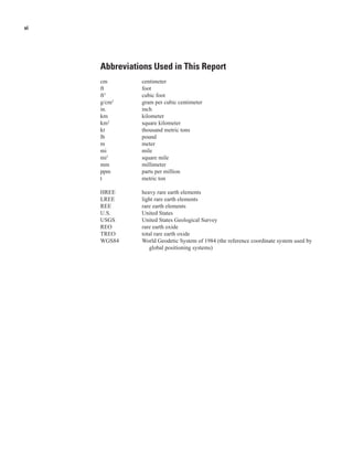 vi




     Abbreviations Used in This Report
     cm        centimeter
     ft        foot
     ft3       cubic foot
     g/cm3     gram per cubic centimeter
     in.       inch
     km        kilometer
     km2       square kilometer
     kt        thousand metric tons
     lb        pound
     m         meter
     mi        mile
     mi2       square mile
     mm        millimeter
     ppm       parts per million
     t         metric ton

     HREE      heavy rare earth elements
     LREE      light rare earth elements
     REE       rare earth elements
     U.S.      United States
     USGS      United States Geological Survey
     REO       rare earth oxide
     TREO      total rare earth oxide
     WGS84     World Geodetic System of 1984 (the reference coordinate system used by
                  global positioning systems)
 