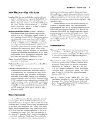 New Mexico—Red Hills Area           73

                                                                  quartz, muscovite, hematite, goethite, chlorite, and plagio-
New Mexico—Red Hills Area                                         clase, and accessory apatite, zircon, calcite, fluorite, limonite,
                                                                  magnetite, and barite. The radioactivity originates in uranium
Location: Dike-like and tabular bodies containing thorium         and thorium that resides in with spinel, rutile, anatase, thorite,
   and rare earth elements are exposed in the Red Hills area      thorogummite, and possibly uraninite (Staatz and others, 1965;
   of the southern Caballo Mountains, Sierra County, New          McLemore, 1986).
   Mexico. They crop out across an area of about 7.8 square            Samples of the microcline-rich (syenite) bodies in the
   km (3 mi2), which is centered about 4 km (2.5 mi) south-       Red Hills by Staatz and others (1965) contained thorium
   east of Caballo dam. Latitude: 32.86293 N., Longitude:         concentrations as much as 0.44 weight percent and modest to
   107.25655 W.; datum: WGS84                                     undetectable concentrations of the light REE. However, the
Deposit type and basic geology: At least 45 radioactive,          proportion of heavy REE was higher. In particular, yttrium
   dike-like and tabular, deep-red bodies of syenite that         concentrations were as much as 0.19 weight percent (Staatz
   crop out in the Red Hills area are modestly enriched in        and others, 1965; McLemore, 1986). Subsurface sampling
   heavy rare earth elements (HREE). These coarse-grained,        is necessary in this area to determine if a larger syenite mass
   microcline-rich syenites range from 1 to 100 m (3.3 to         exists at depth, and if such a mass is consistently enriched in
   328 ft) in length and several centimeters to 10 m (1 in.       the heavy REE.
   to 33 ft) in width (McLemore, 1986). The syenite bodies
   are composed mainly of microcline and contain lesser
   amounts of quartz, muscovite, hematite, goethite, chlorite,
                                                                  References Cited
   and plagioclase and accessory apatite, zircon, calcite,
   fluorite, limonite, magnetite, and barite. The radioactivity   McLemore, V.T., 1983, Uranium and thorium occurrences
   originates in uranium and thorium residing in with spinel,      in New Mexico—Distribution, geology, production, and
   rutile, anatase, thorite, thorogummite, and possibly urani-     resources, with selected bibliography: New Mexico Bureau
   nite (Staatz and others, 1965; McLemore, 1986).                 of Mines and Mineral Resources Open-File Report 183,
                                                                   180 p. text, 6 appendixes.
Status: Currently (2010), there appears to be no active
    exploration in this district.                                 McLemore, V.T., 1986, Geology, geochemistry, and miner-
                                                                   alization of syenites in the Red Hills, southern Caballo
Production: No mineral resources have been produced from           Mountains, Sierra County, New Mexico—Preliminary
   these vein deposits.                                            observations, in Clemons, R.E., King, W.E., and Mack,
Estimated resources: Thorium or REE resources in the               G.H., eds., Truth or Consequences region, New Mexico
    district have not been estimated. Subsurface sampling          Geological Society Thirty-seventh Annual Field Confer-
    is necessary in this area to determine if a larger syenite     ence, October 16–18, 1986: New Mexico Geological
    mass exists at depth, and if such a mass is consistently       Society, p. 151–159.
    enriched in the heavy REE. Samples of the microcline-
                                                                  Staatz, M.H., Adams, J.W., and Conklin, N.M., 1965, Tho-
    rich (syenite) bodies in the Red Hills by Staatz and others
                                                                    rium-bearing microcline-rich rocks in the southern Caballo
    (1965) contained thorium concentrations as much as 0.44
                                                                    Mountains, Sierra County, New Mexico, in Geological
    weight percent and modest to undetectable concentrations
                                                                    Survey Research 1965, Chapter D: U.S. Geological Survey
    of the light REE. However, the proportion of heavy REE
                                                                    Professional Paper 525–D, p. 48–51.
    was higher. In particular, yttrium concentrations were as
    much as 0.19 weight percent (Staatz and others, 1965;
    McLemore, 1986).


Detailed Discussion
     At least 45 radioactive, dike-like and tabular, deep-red
bodies of syenite that are modestly enriched in heavy rare
earth elements (REE) are exposed in the Red Hills area of the
southern Caballo Mountains, Sierra County, New Mexico (Sta-
atz and others, 1965; McLemore, 1983, 1986). These coarse-
grained, microcline-rich syenites range from 1 to 100 m (3.3
to 328 ft) in length and several centimeters to 10 m (1 in. to
33 ft) in width (McLemore, 1986). They crop out across an
area of about 7.8 square km (3 mi2), which is centered about
4 km (2.5 mi) southeast of Caballo dam. The syenite bodies
are composed mainly of microcline, with lesser amounts of
 