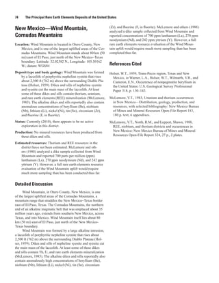 74     The Principal Rare Earth Elements Deposits of the United States

                                                                   (Zr), and fluorine (F, in fluorite). McLemore and others (1988)
New Mexico—Wind Mountain,                                          analyzed a dike sample collected from Wind Mountain and
Cornudas Mountains                                                 reported concentrations of 700 ppm lanthanum (La), 270 ppm
                                                                   neodymium (Nd), and 242 ppm yttrium (Y). However, a full
Location: Wind Mountain is located in Otero County, New            rare earth elements resource evaluation of the Wind Moun-
   Mexico, and is one of the largest uplifted areas of the Cor-    tain uplift would require much more sampling than has been
   nudas Mountains. Wind Mountain stands about 80 km (50           completed thus far.
   mi) east of El Paso, just north of the New Mexico−Texas
   boundary. Latitude: 32.02382 N., Longitude: 105.50162
   W.; datum: WGS84                                                References Cited
Deposit type and basic geology: Wind Mountain was formed           Holser, W.T., 1959, Trans-Pecos region, Texas and New
   by a laccolith of porphyritic nepheline syenite that rises        Mexico, in Warner, L.A., Holser, W.T., Wilmarth, V.R., and
   about 2,500 ft (762 m) above the surrounding Diablo Pla-          Cameron, E.N., Occurrence of nonpegmatite beryllium in
   teau (Holser, 1959). Dikes and sills of nepheline syenite         the United States: U.S. Geological Survey Professional
   and syenite cut the main mass of the laccolith. At least          Paper 318, p. 130–143.
   some of these dikes and sills contain thorium, uranium,
   and rare earth elements (REE) mineralization (McLemore,         McLemore, V.T., 1983, Uranium and thorium occurrences
   1983). The alkaline dikes and sills reportedly also contain      in New Mexico—Distribution, geology, production, and
   anomalous concentrations of beryllium (Be), niobium              resources, with selected bibliography: New Mexico Bureau
   (Nb), lithium (Li), nickel (Ni), tin (Sn), zirconium (Zr),       of Mines and Mineral Resources Open-File Report 183,
   and fluorine (F, in fluorite).                                   180 p. text, 6 appendixes.
Status: Currently (2010), there appears to be no active            McLemore, V.T., North, R.M., and Leppert, Shawn, 1988,
    exploration in this district.                                   REE, niobium, and thorium districts and occurrences in
Production: No mineral resources have been produced from            New Mexico: New Mexico Bureau of Mines and Mineral
   these dikes and sills.                                           Resources Open-File Report 324, 27 p., 2 plates.

Estimated resources: Thorium and REE resources in the
    district have not been estimated. McLemore and oth-
    ers (1988) analyzed a dike sample collected from Wind
    Mountain and reported 700 parts per million (ppm)
    lanthanum (La), 270 ppm neodymium (Nd), and 242 ppm
    yttrium (Y). However, a full rare earth elements resource
    evaluation of the Wind Mountain uplift would require
    much more sampling than has been conducted thus far.


Detailed Discussion
      Wind Mountain, in Otero County, New Mexico, is one
of the largest uplifted areas of the Cornudas Mountains, a
mountain range that straddles the New Mexico−Texas border
east of El Paso, Texas. The Cornudas Mountains, the northern
end of an alkaline magmatic belt that was emplaced about 35
million years ago, extends from southern New Mexico, across
Texas, and into Mexico. Wind Mountain itself lies about 80
km (50 mi) east of El Paso, just north of the New Mexico-
Texas boundary.
      Wind Mountain was formed by a large alkaline intrusion,
a laccolith of porphyritic nepheline syenite that rises about
2,500 ft (762 m) above the surrounding Diablo Plateau (Hol-
ser, 1959). Dikes and sills of nepheline syenite and syenite cut
the main mass of the laccolith. At least some of these dikes
and sills contain Th, U, and rare earth elements mineralization
(McLemore, 1983). The alkaline dikes and sills reportedly also
contain anomalously high concentrations of beryllium (Be),
niobium (Nb), lithium (Li), nickel (Ni), tin (Sn), zirconium
 