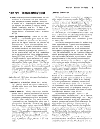 New York—Mineville Iron District        75


New York—Mineville Iron District                                Detailed Discussion

Location: The Mineville iron district includes the iron ores          Thorium and rare earth elements (REE) are incorporated
   once mined in the Mineville, New York, area, located         within apatite in iron ores once mined in the Mineville, New
   in the northeastern part of the Adirondack Mountains,        York, area, located in the northeastern part of the Adirondack
   on the west side of Lake Champlain. Most of the former       Mountains, on the west side of Lake Champlain (fig. 16).
   iron mines are near the towns of Mineville and Port          Most of the former iron mines are near the towns of Mineville
   Henry in Essex County, New York. This district of iron       and Port Henry in Essex County, New York. This district of
   deposits extends for approximately 78 km2 (30 mi2).          iron deposits extends for approximately 78 km2 (30 mi2). The
   Latitude: 44.06403 N., Longitude: 73.49239 W.; datum:        primary apatite-rich iron deposits are the Old Bed, Cheever,
   WGS84                                                        and Smith bodies; the Cheever and Smith orebodies have been
                                                                mined out. Iron ore was mined from the district intermittently
Deposit type and basic geology: Thorium and rare earth          from 1804 until the last operation closed in 1971. A more
   elements (REE) reside within apatite in iron ores once       detailed mining history of the district is summarized by Staatz
   mined in the Mineville, New York, area. The primary          and others (1980).
   apatite-rich iron deposits are the Old Bed, Cheever, and           The orebodies are magnetite deposits that are intricately
   Smith bodies; the Cheever and Smith orebodies have           folded and faulted within a complex suite of Precambrian
   been mined out. The orebodies are magnetite deposits         metamorphic and igneous rocks. The host rocks have both
   that are intricately folded and faulted within a complex     mafic and felsic compositions that include augite syenites,
   suite of Precambrian metamorphic and igneous rocks.          granite, gabbro, and diorite (Kemp, 1908; Staatz and others,
   The host rocks have both mafic and felsic compositions       1980). The granite has felsic Na- and K-rich compositions that
   that include augite syenites, granite, gabbro and diorite    alternate with more basic, amphibole-, pyroxene-, and phlog-
   (Kemp, 1908; Staatz and others, 1980). The iron deposits     opite-bearing rocks. Overlying the igneous sequence rests a
   are mainly magnetite, martite, and apatite, with gangue      metasedimentary series that contains Proterozoic marbles,
   minerals of augite, hornblende, albite, quartz, pyrite,      calc-silicates and gneisses. The iron deposits are mainly mag-
   and tourmaline (McKeown and Klemic, 1956). The iron          netite, martite, and apatite, with gangue minerals of augite,
   deposits in the Mineville–Port Henry area that are high      hornblende, albite, quartz, pyrite, and tourmaline (McKeown
   in apatite are also enriched in phosphorous, thorium, and    and Klemic, 1956). Pegmatites crosscut the magnetite ore and
   REE, because these elements are concentrated within          consist of quartz, feldspar ± magnetite ± allanite, and minor
   the apatite grains. In addition, the ore mineral magnetite   scapolite, titanite, epidote, and zircon.
   is intergrown with 1–3 mm (0.04–0.12 in.) long, rice-              The iron deposits in the Mineville–Port Henry area that
   shaped grains of apatite.                                    are high in apatite content are also enriched in phosphorous,
                                                                thorium, and REE, because these elements are concen-
Status: Currently (2010), there is no reported exploration or   trated within the apatite grains. In addition, the ore mineral
    development in this district.                               magnetite is intergrown with 1–3 mm (0.04–0.12 in.) long,
Production: Iron ore was mined from the district intermit-      rice-shaped grains of apatite. The apatites can take several
   tently from 1804 until the last operation closed in 1971.    colors, such as reddish brown, green, white, or transparent.
   A detailed mining history of the district is summarized by   The reddish-brown variety is the most common. The reddish-
   Staatz and others (1980).                                    brown color of the apatite, also referred to as fluorapatite, is
                                                                most likely generated by infiltration or inclusions of hematite
Estimated resources: Currently, large tailings piles and        along fractures or within the crystal structure.
    unmined parts of magnetite orebodies in the Mineville             According to Staatz and others (1980, p. 29), “The
    district contain REE-bearing apatite-rich rock. Staatz      reddish-brown apatite contains between 5.8 and 20.6 percent
    and others (1980) estimated that about two-thirds of        total rare earths, the green variety between 0.5 and 2.0 percent,
    the tailings piles were derived from apatite-rich ores,     and the white and transparent varieties only trace amounts.”
    which would represent about 9 million metric tons (10       Monazite, bastnasite, and hematite fill microfractures in the
    million tons) of the tailings. Using an average grade of    apatites and also form coatings on the apatites as well. In
    about 8 percent apatite content, approximately 720,000      addition, microscopic phases of secondary thorite, allanite,
    metric tons (790,000 tons) of apatite could be present      and parisite have been noted in some apatite crystals. Mona-
    in the tailings dumps in the district. McKeown and          zite, thorite, allanite, and bastnasite are enriched in thorium
    Klemic (1956) reported an average rare earth oxide          and REE. Kainosite has also been observed in edenite under
    content of 11.14 percent in 14 samples of apatite sepa-     a polarizing microscope and scanning electron microscope
    rated from the Old Bed, Joker, and Smith orebodies.         (Lupulescu and Pyle, 2008).
    Thus, the tailings dump piles could contain approxi-              Allanite located in the pegmatite bodies, host gneiss, or
    mately 80,200 metric tons (88,400 tons) of rare earth       pyroxene-rich rocks is rich in cerium. The allanite crystals with
    oxides.                                                     a pegmatitic origin are very large, 20 to 25 cm (7.9 to 9.8 in.)
 