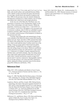 New York—Mineville Iron District       77

long, 6 to 20 cm (2.4 to 7.9 in.) wide, and 2.5 to 5 cm (1 to 2 in.)   Staatz, M.H., Hall, R.B., Macke, D.L., Armbrustmacher, T.J.,
thick, with smooth surfaces and conchoidal fractures (Blake,             and Brownfield, I.K., 1980, Thorium resources of selected
1858). Allanite crystals associated with quartz and monazite             regions in the United States: U.S. Geological Survey
(Ce) are large, smooth-faced, and metamict (Lupulescu and                Circular 824, 32 p.
Pyle, 2008). In the pyroxene rocks, the metamict allanite has
decomposed to monazite (Ce), which contains a rim of Y-domi-
nant allanite that is dark brown and strongly pleochroic.
      In the iron ores of the Mineville–Port Henry area, two
generations of monazite can be distinguished largely on the
basis of their relationships with other minerals. Within the
pegmatites, monazite (Ce) ranges from 1–3 mm (0.04–0.12
in.) to almost 1 cm (0.39 in.) and appears to be associated with
or inclusions in allanite, both of which are embedded in quartz
(Lupulescu and Pyle, 2008). Monazite also formed as a min-
ute, secondary mineral because of the breakdown of allanite in
the pyroxene-rich rocks.
      Currently, large tailings piles and unmined parts of mag-
netite orebodies in the Mineville district contain REE-bearing
apatite-rich rock. Staatz and others (1980) estimated that about
two-thirds of the tailings piles were derived from apatite-rich
ores, which would represent about 9 million metric tons of the
tailings. Using an average grade of about 8 percent apatite,
approximately 720,000 metric tons of apatite could be pres-
ent in the tailings dumps in the district. McKeown and Klemic
(1956) reported an average rare earth elements–oxide content
of 11.14 percent in 14 samples of apatite separated from the
Old Bed, Joker, and Smith orebodies. Thus, the tailings dump
piles could contain approximately 80,200 metric tons of rare
earth oxides. Uranium and thorium contents average 0.032
percent and 0.15 percent, respectively. Spectrographic analyses
also reveal that yttrium is one of the main REE contained in
apatite, making the tailings a potential source for the yttrium-
group REE (McKeown and Klemic, 1956).

References Cited
Blake, W.P., 1858, Lanthanite and allanite in Essex County,
  N.Y.: American Journal of Science and Arts, Series 2, v. 26,
  no. 76, p. 245–246.

Kemp, J.F., 1908, The Mineville-Port Henry group, in Newland,
  D.H., and Kemp, J.F., Geology of the Adirondack magnetic
  iron ores: New York State Museum Bulletin 119, p. 57–88.

Lupulescu, Marion, and Pyle, Joseph, 2008, Mining history,
  mineralogy and origin of the gneiss (granite)-hosted Fe-P-
  REE and Fe oxide and gabbro-hosted Ti-Fe oxide deposits
  from the Mineville-Port Henry Region, Essex County, NY,
  in Selleck, B.W., ed., Field trip guidebook for the 80th
  annual meeting of the New York State Geological Associa-
  tion: New York, N.Y., Guidebook-New York State
  Geological Association, v. 80, p. 117–129.

McKeown, F.A., and Klemic, Harry, 1956, Rare-earth-bearing
 apatite at Mineville, Essex County, New York: U.S.
 Geological Survey Bulletin 1046–B, p. 9–23.
 