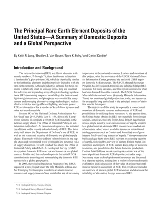 The Principal Rare Earth Element Deposits of the
United States—A Summary of Domestic Deposits
and a Global Perspective
By Keith R. Long,1 Bradley S. Van Gosen,2 Nora K. Foley,3 and Daniel Cordier3


Introduction and Background
      The rare earth elements (REE) are fifteen elements with       importance to the national economy. Leaders and members of
atomic numbers 57 through 71, from lanthanum to lutetium            this project, with the assistance of the USGS National Miner-
(“lanthanides”), plus yttrium (39), which is chemically similar     als Information Center, prepared the enclosed USGS report
to the lanthanide elements and thus typically included with the     on domestic REE resources. The USGS Mineral Resources
rare earth elements. Although industrial demand for these ele-      Program has investigated domestic and selected foreign REE
ments is relatively small in tonnage terms, they are essential      resources for many decades, and this report summarizes what
for a diverse and expanding array of high-technology applica-       has been learned from this research. The USGS National
tions. REE-containing magnets, metal alloys for batteries and       Minerals Information Center (formerly Minerals Information
light-weight structures, and phosphors are essential for many       Team) has monitored global production, trade, and resources
current and emerging alternative energy technologies, such as       for an equally long period and is the principal source of statis-
electric vehicles, energy-efficient lighting, and wind power.       tics used in this report.
REE are also critical for a number of key defense systems and             The objective of this study is to provide a nontechnical
other advanced materials.                                           overview of domestic reserves and resources of REE and
      Section 843 of the National Defense Authorization Act         possibilities for utilizing those resources. At the present time,
for Fiscal Year 2010, Public Law 111-84, directs the Comp-          the United States obtains its REE raw materials from foreign
troller General to complete a report on REE materials in the        sources, almost exclusively from China. Import dependence
defense supply chain. The Office of Industrial Policy, in col-      upon a single country raises serious issues of supply security.
laboration with other U.S. Government agencies, has initiated       In a global context, domestic REE resources are modest and
(in addition to this report) a detailed study of REE. This latter   of uncertain value; hence, available resources in traditional
study will assess the Department of Defense’s use of REE, as        trading partners (such as Canada and Australia) are of great
well as the status and security of domestic and global supply       interest for diversifying sources of supply. This report restates
chains. That study will also address vulnerabilities in the sup-    basic geologic facts about REE relevant to assessing security
ply chain and recommend ways to mitigate any potential risks        of supply, followed by a review of current United States con-
of supply disruption. To help conduct this study, the Office of     sumption and imports of REE, current knowledge of domestic
Industrial Policy asked the U.S. Geological Survey (USGS)           resources, and possibilities for future domestic production.
to report on domestic REE reserves and resources in a global        Further detail follows in a deposit-by-deposit review of the
context. To this end, the enclosed report is the initial USGS       most significant domestic REE deposits (see index map).
contribution to assessing and summarizing the domestic REE          Necessary steps to develop domestic resources are discussed
resources in a global perspective.                                  in a separate section, leading into a review of current domestic
      In 2009, the Mineral Resources Program of the USGS            exploration and a discussion of the value of a future national
organized a new project under the title Minerals at Risk and        mineral resource assessment of REE. The report also includes
For Emerging Technologies in order to evaluate mineral              an overview of known global REE resources and discusses the
resource and supply issues of rare metals that are of increasing    reliability of alternative foreign sources of REE.



  1
   U.S. Geological Survey, Tucson, Arizona
  2
   U.S. Geological Survey, Denver, Colorado
  3
   U.S. Geological Survey, Reston, Virginia
 
