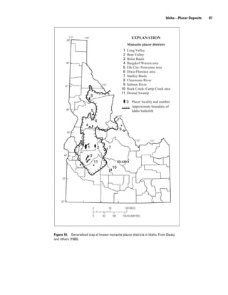Idaho—Placer Deposits   87




              117°           116°                                                   EXPLANATION
            49°
                                                                                Monazite placer districts
                                                                          1     Long Valley
                                                                          2     Bear Valley
                                                                          3     Boise Basin
           48°                                                            4     Burgdorf Warren area
                                                                          5     Elk City–Newsome area
                                                                          6     Dixie-Florence area
                                                                          7     Stanley Basin
                                                                          8     Clearwater River
           47°                                      115°                  9     Salmon River
                                                                         10     Rock Creek–Camp Creek area
                                                                         11     Dismal Swamp
                                    8
                                                                               3 Placer locality and number
                                                                                    Approximate boundary of
           46°                      5                                               Idaho batholith
                                                                      114°
                                            6
                              4
                                                                       9
            45°

                                                                                          113°   112°

                               1                2          7
       44°                          3
                                        11                            IDAHO
                     Boise                                      10

     43°




     42°

                                        0                  50                 100 MILES

                                        0           50          100          150 KILOMETERS




Figure 19. Generalized map of known monazite placer districts in Idaho. From Staatz
and others (1980).
 