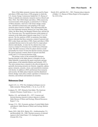 Idaho—Placer Deposits           89

      Most of the Idaho monazite resource data used by Staatz     Storch, R.H., and Holt, D.C., 1963, Titanium placer deposits
and others (1980) came from a 1950s program in which the            of Idaho: U.S. Bureau of Mines Report of Investigations
U.S. Atomic Energy Commission funded the U.S. Bureau of             No. 6319, 69 p.
Mines to identify new domestic monazite reserves (Storch and
Holt, 1963). The USGS (Staatz and others, 1980) extensively
reviewed results of this program, as attested by U.S. Bureau
of Mines literature, interviews with former dredge compa-
nies, and field reconnaissance and sampling of the major
monazite placer districts in Idaho. They determined that the
five most important monazite districts are Long Valley, Bear
Valley, the Boise Basin, the Burgdorf-Warren area, and the Elk
City–Newsome area. The reported thorium oxide contents of
monazite in the Idaho placer deposits range from 2.2 to 6.24
percent. The few analyses of REE in monazites from Idaho
placers indicated that these monazites contain 63 percent total
REE oxides Staatz and others (1980). Staatz and others (1980)
calculated thorium reserves for each of the five major placer
districts individually; in total, the five districts have total
reserves of about 9,130 metric tons (10,060 tons) of thorium
oxide. The REE resources of the five placer districts would
presumably be at least 10 times the thorium resource, because
the typical monazite contains about 63 percent total REE
oxides and 2.2–6.24 percent thorium oxide.
      The primary source of the resistant REE-thorium−
bearing minerals in the Idaho placers is thought to be the
Idaho batholith, in particular the quartz monzonite and peg-
matite phases of the batholith (Mackin and Schmidt, 1957).
The most common heavy minerals in the alluvial deposits (in
generally decreasing amounts) are ilmenite, magnetite, sphene,
garnet, monazite, euxenite, zircon, and uranothorite (uranium-
rich thorite). In addition to REE and thorium from monazite
and euxenite, the Idaho placer deposits (and the abandoned
historic dredge waste piles) contain coproducts of titanium (in
ilmenite), and niobium and tantalum (in euxenite).


References Cited

Argall, G.O., Jr., 1954, New dredging techniques recover
  Idaho monazite: Mining World, v. 16, no. 2, p. 26–30.

Lindgren, W., 1897, Monazite from Idaho: The American
  Journal of Science, Fourth Series, v. 4, p. 63–64.

Mackin, J.H., and Schmidt, D.L., 1957, Uranium and
 thorium-bearing minerals in placer deposits in Idaho:
 Idaho Bureau of Mines and Geology, Mineral Resources
 Report 7, 9 p.

Savage, C.N., 1961, Economic geology of central Idaho black-
  sand placers: Idaho Bureau of Mines and Geology Bulletin
  17, 160 p.

Staatz, M.H., Hall, R.B., Macke, D.L., Armbrustmacher, T.J.,
  and Brownfield, I.K., 1980, Thorium resources of selected
  regions in the United States: U.S. Geological Survey
  Circular 824, 32 p.
 