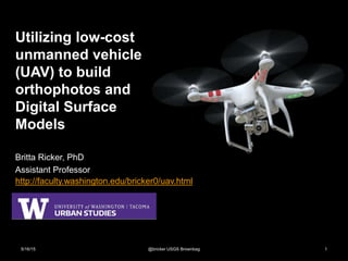 Utilizing low-cost
unmanned vehicle
(UAV) to build
orthophotos and
Digital Surface
Models
Britta Ricker, PhD
Assistant Professor
5/16/15 @bricker USGS Brownbag 1
http://faculty.washington.edu/bricker0/uav.html
 