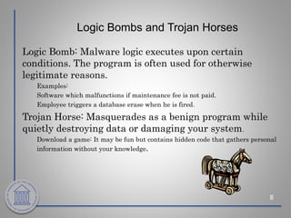 Logic Bombs and Trojan Horses
8
Logic Bomb: Malware logic executes upon certain
conditions. The program is often used for otherwise
legitimate reasons.
Examples:
Software which malfunctions if maintenance fee is not paid.
Employee triggers a database erase when he is fired.
Trojan Horse: Masquerades as a benign program while
quietly destroying data or damaging your system.
Download a game: It may be fun but contains hidden code that gathers personal
information without your knowledge.
 