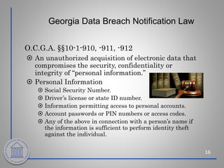 Georgia Data Breach Notification Law
O.C.G.A. §§10-1-910, -911, -912
 An unauthorized acquisition of electronic data that
compromises the security, confidentiality or
integrity of “personal information.”
 Personal Information
 Social Security Number.
 Driver’s license or state ID number.
 Information permitting access to personal accounts.
 Account passwords or PIN numbers or access codes.
 Any of the above in connection with a person’s name if
the information is sufficient to perform identity theft
against the individual.
16
 