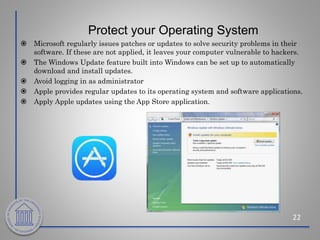 Protect your Operating System
22
 Microsoft regularly issues patches or updates to solve security problems in their
software. If these are not applied, it leaves your computer vulnerable to hackers.
 The Windows Update feature built into Windows can be set up to automatically
download and install updates.
 Avoid logging in as administrator
 Apple provides regular updates to its operating system and software applications.
 Apply Apple updates using the App Store application.
 