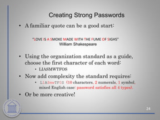 Creating Strong Passwords
• A familiar quote can be a good start:
• Using the organization standard as a guide,
choose the first character of each word:
• LIASMWTFOS
• Now add complexity the standard requires:
• L1A$mwTF0S (10 characters, 2 numerals, 1 symbol,
mixed English case: password satisfies all 4 types).
• Or be more creative!
24
“LOVE IS A SMOKE MADE WITH THE FUME OF SIGHS”
William Shakespeare
 