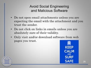 Avoid Social Engineering
and Malicious Software
• Do not open email attachments unless you are
expecting the email with the attachment and you
trust the sender.
• Do not click on links in emails unless you are
absolutely sure of their validity.
• Only visit and/or download software from web
pages you trust.
26
 