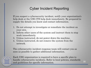 Cyber Incident Reporting
30
If you suspect a cybersecurity incident, notify your organization’s
help desk or the USG ITS help desk immediately. Be prepared to
supply the details you know and contact information.
1. Do not attempt to investigate or remediate the incident on
your own.
2. Inform other users of the system and instruct them to stop
work immediately.
3. Unless instructed, do not power down the machine.
4. Unless instructed, do not remove the system from the
network.
The cybersecurity incident response team will contact you as
soon as possible to gather additional information.
Each USG organization is required to have a specific plan to
handle cybersecurity incidents. Refer to local policies, standards
and guidelines for specific information.
 