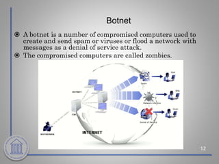 Botnet
12
 A botnet is a number of compromised computers used to
create and send spam or viruses or flood a network with
messages as a denial of service attack.
 The compromised computers are called zombies.
 