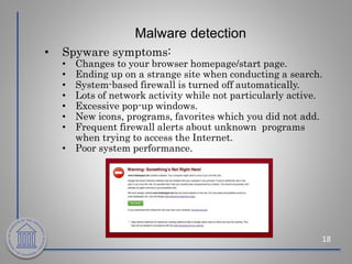 Malware detection
18
• Spyware symptoms:
• Changes to your browser homepage/start page.
• Ending up on a strange site when conducting a search.
• System-based firewall is turned off automatically.
• Lots of network activity while not particularly active.
• Excessive pop-up windows.
• New icons, programs, favorites which you did not add.
• Frequent firewall alerts about unknown programs
when trying to access the Internet.
• Poor system performance.
 