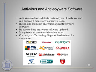 Anti-virus and Anti-spyware Software
20
• Anti-virus software detects certain types of malware and
can destroy it before any damage is done.
• Install and maintain anti-virus and anti-spyware
software.
• Be sure to keep anti-virus software updated.
• Many free and commercial options exist.
• Contact your Technology Support Professional for
assistance.
 
