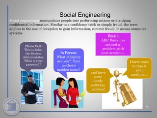 Social Engineering
9
Social engineering manipulates people into performing actions or divulging
confidential information. Similar to a confidence trick or simple fraud, the term
applies to the use of deception to gain information, commit fraud, or access computer
systems.
Phone Call:
This is John,
the System
Administrator.
What is your
password?
Email:
ABC Bank has
noticed a
problem with
your account…
In Person:
What ethnicity
are you? Your
mother’s
maiden name?
and have
some
lovely
software
patches!
I have come
to repair
your
machine…
 