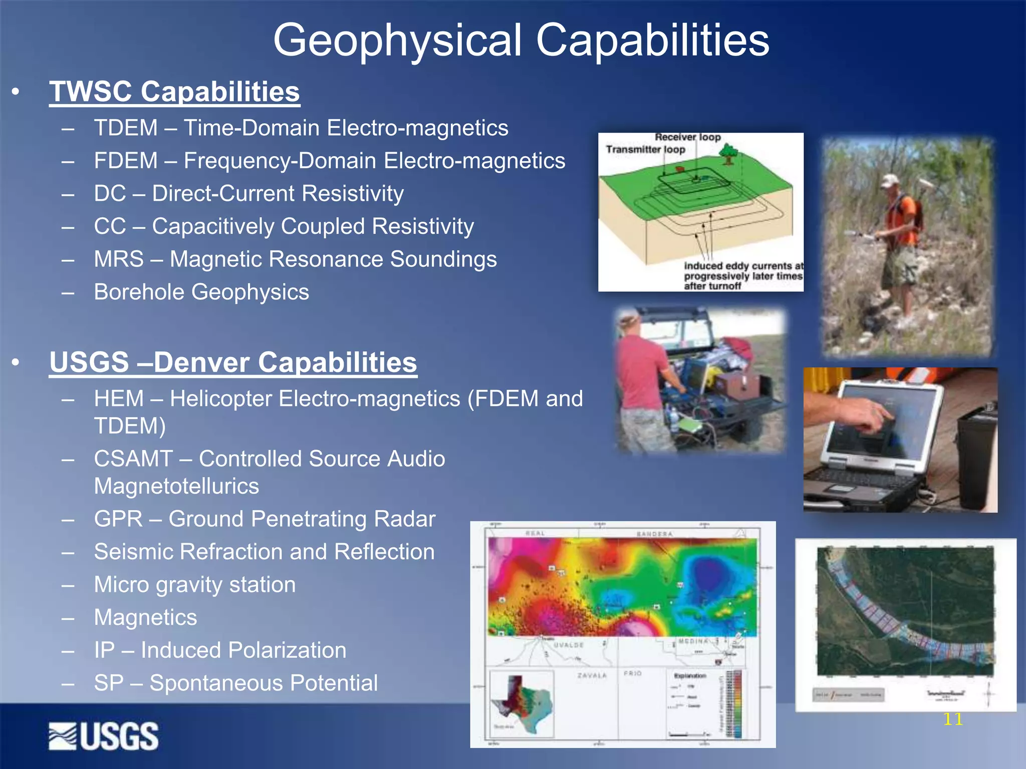 Geophysical Capabilities
• TWSC Capabilities
–
–
–
–
–
–

TDEM – Time-Domain Electro-magnetics
FDEM – Frequency-Domain Electro-magnetics
DC – Direct-Current Resistivity
CC – Capacitively Coupled Resistivity
MRS – Magnetic Resonance Soundings
Borehole Geophysics

• USGS –Denver Capabilities
– HEM – Helicopter Electro-magnetics (FDEM and
TDEM)
– CSAMT – Controlled Source Audio
Magnetotellurics
– GPR – Ground Penetrating Radar
– Seismic Refraction and Reflection
– Micro gravity station
– Magnetics
– IP – Induced Polarization
– SP – Spontaneous Potential
11

 