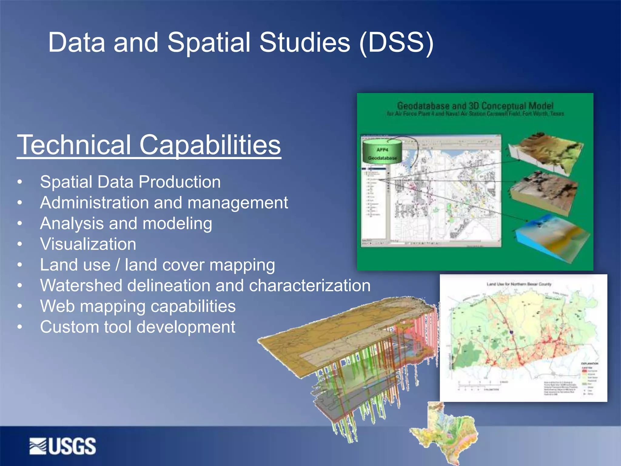 Data and Spatial Studies (DSS)

Technical Capabilities
•
•
•
•
•
•
•
•

Spatial Data Production
Administration and management
Analysis and modeling
Visualization
Land use / land cover mapping
Watershed delineation and characterization
Web mapping capabilities
Custom tool development

 