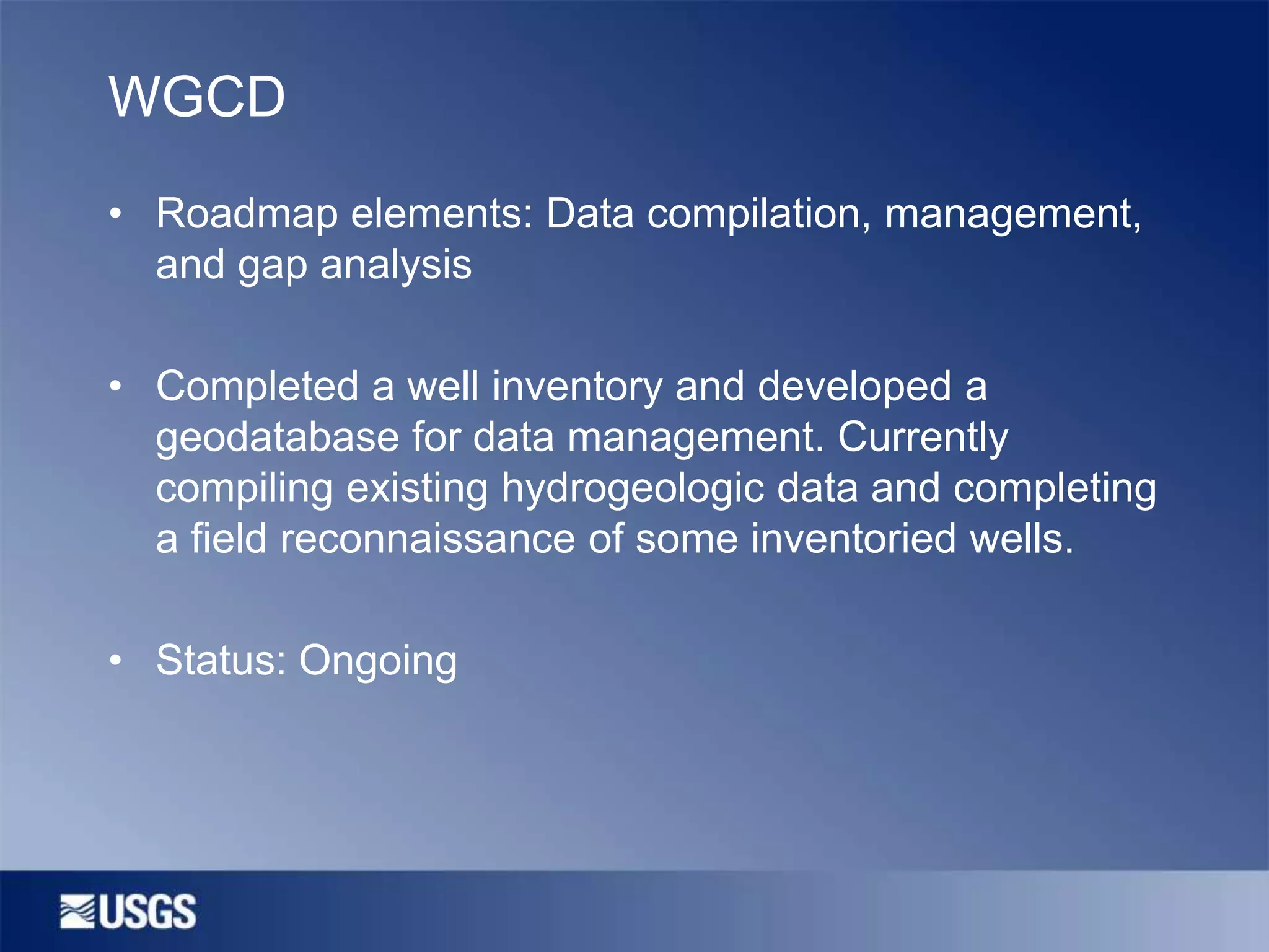 WGCD
• Roadmap elements: Data compilation, management,
and gap analysis
• Completed a well inventory and developed a
geodatabase for data management. Currently
compiling existing hydrogeologic data and completing
a field reconnaissance of some inventoried wells.
• Status: Ongoing

 