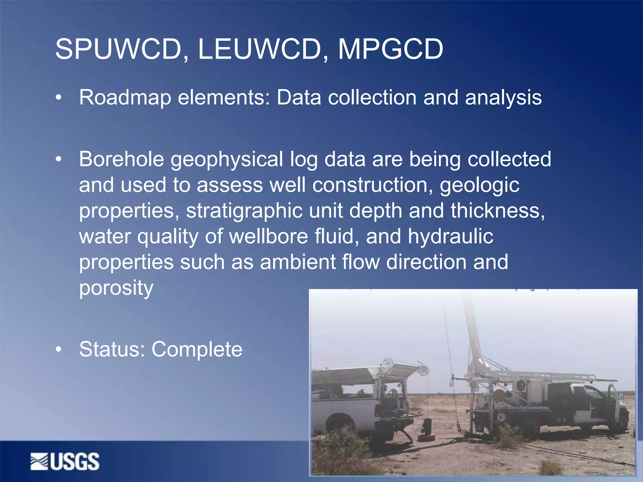 SPUWCD, LEUWCD, MPGCD
• Roadmap elements: Data collection and analysis

• Borehole geophysical log data are being collected
and used to assess well construction, geologic
properties, stratigraphic unit depth and thickness,
water quality of wellbore fluid, and hydraulic
properties such as ambient flow direction and
porosity
• Status: Complete

 