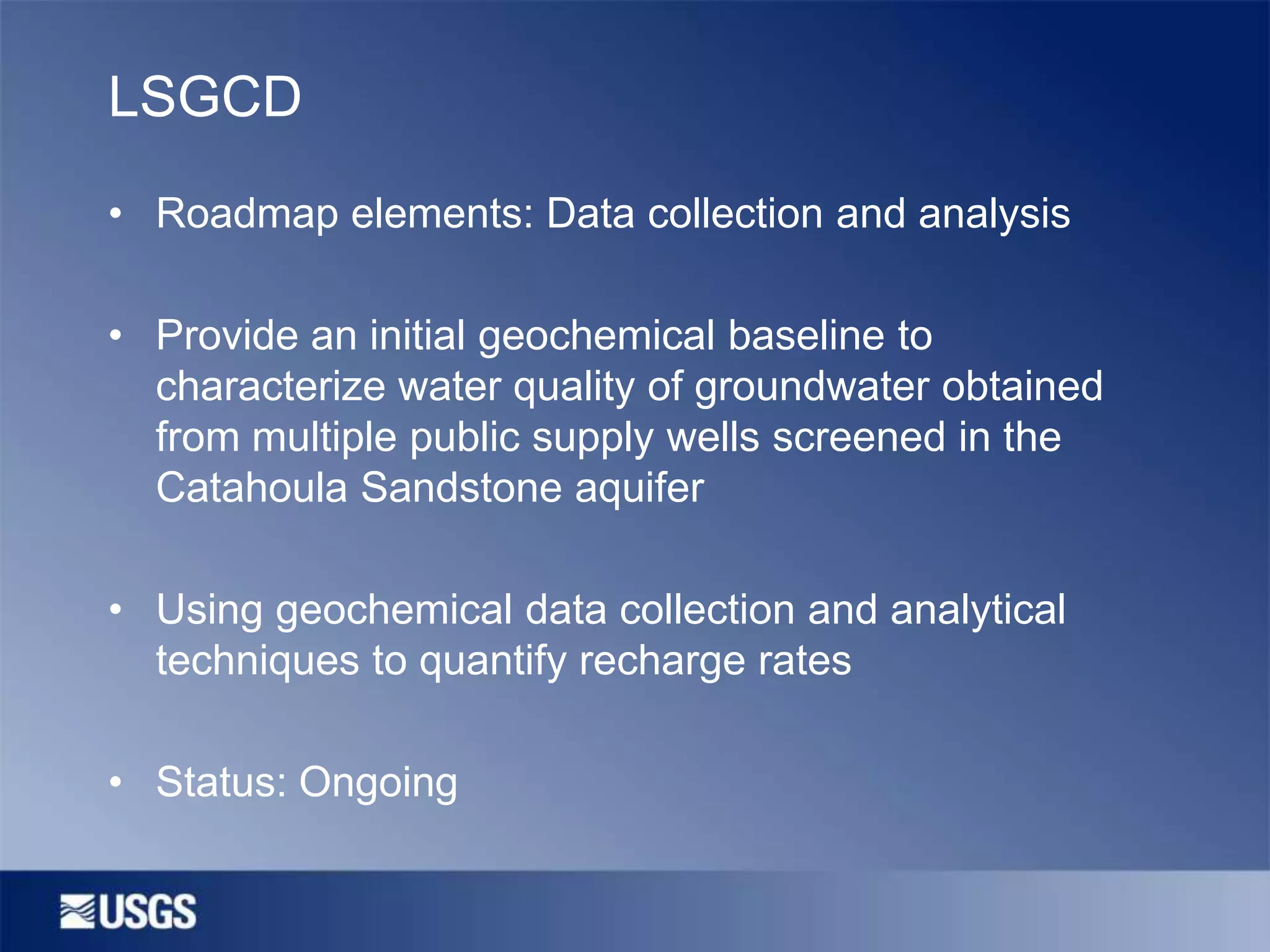 LSGCD
• Roadmap elements: Data collection and analysis

• Provide an initial geochemical baseline to
characterize water quality of groundwater obtained
from multiple public supply wells screened in the
Catahoula Sandstone aquifer
• Using geochemical data collection and analytical
techniques to quantify recharge rates

• Status: Ongoing

 