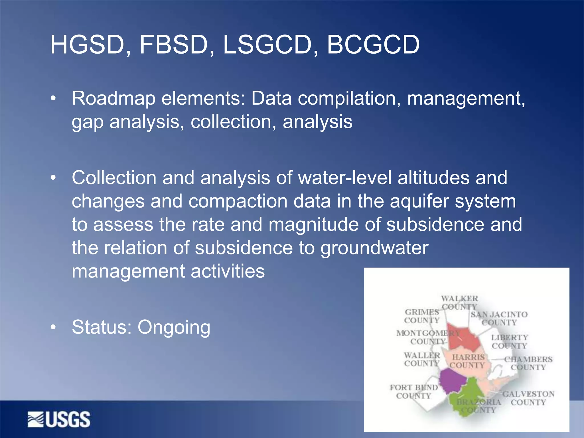 HGSD, FBSD, LSGCD, BCGCD
• Roadmap elements: Data compilation, management,
gap analysis, collection, analysis
• Collection and analysis of water-level altitudes and
changes and compaction data in the aquifer system
to assess the rate and magnitude of subsidence and
the relation of subsidence to groundwater
management activities
• Status: Ongoing

 
