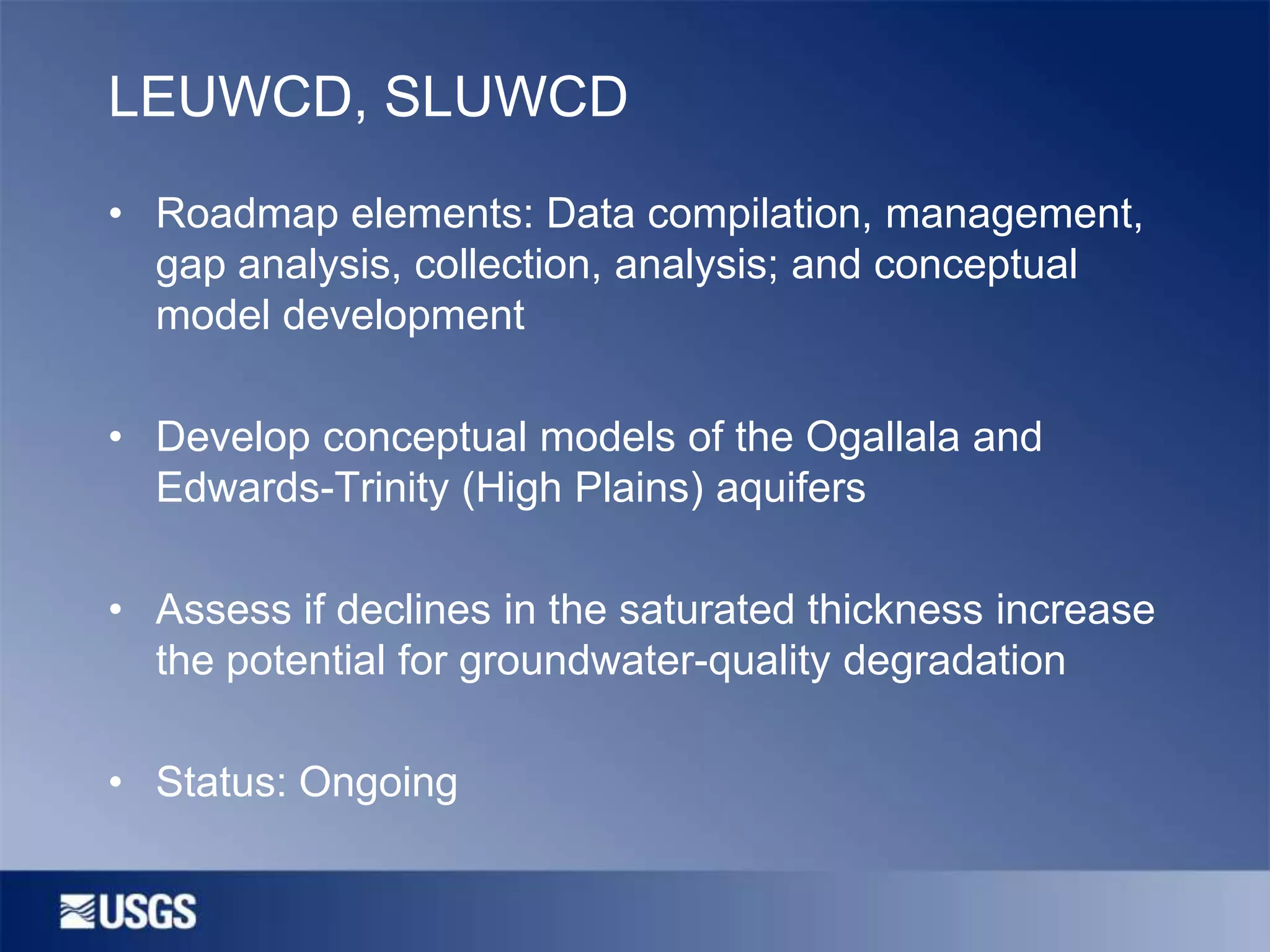 LEUWCD, SLUWCD
• Roadmap elements: Data compilation, management,
gap analysis, collection, analysis; and conceptual
model development
• Develop conceptual models of the Ogallala and
Edwards-Trinity (High Plains) aquifers
• Assess if declines in the saturated thickness increase
the potential for groundwater-quality degradation

• Status: Ongoing

 