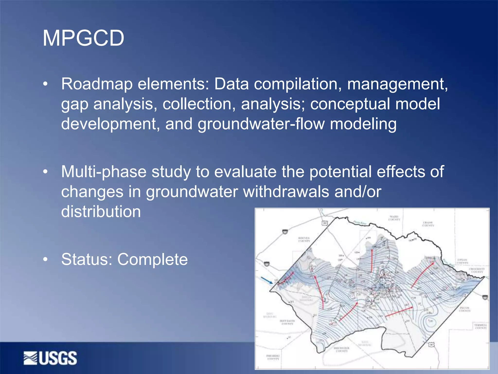 MPGCD
• Roadmap elements: Data compilation, management,
gap analysis, collection, analysis; conceptual model
development, and groundwater-flow modeling
• Multi-phase study to evaluate the potential effects of
changes in groundwater withdrawals and/or
distribution
• Status: Complete

 