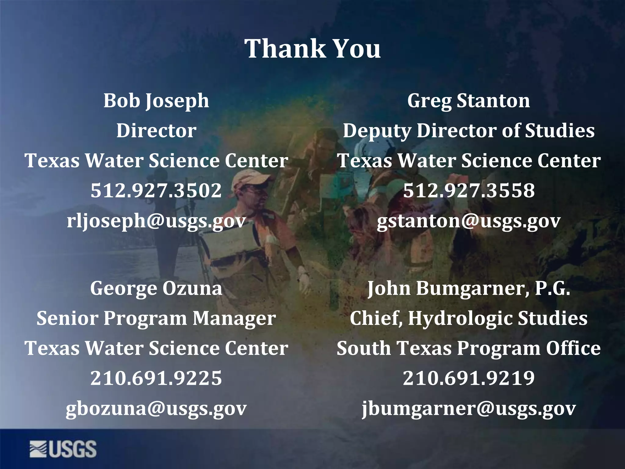 Thank You
Bob Joseph
Director
Texas Water Science Center
512.927.3502
rljoseph@usgs.gov

Greg Stanton
Deputy Director of Studies
Texas Water Science Center
512.927.3558
gstanton@usgs.gov

George Ozuna
Senior Program Manager
Texas Water Science Center
210.691.9225
gbozuna@usgs.gov

John Bumgarner, P.G.
Chief, Hydrologic Studies
South Texas Program Office
210.691.9219
jbumgarner@usgs.gov

 