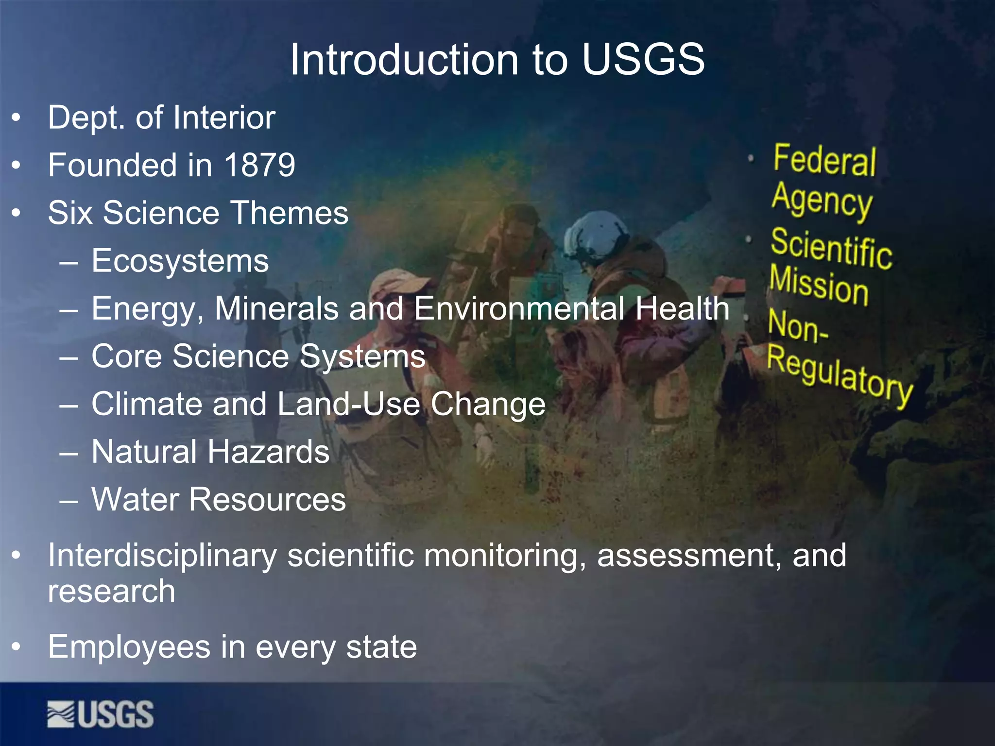 Introduction to USGS
• Dept. of Interior
• Founded in 1879
• Six Science Themes
– Ecosystems
– Energy, Minerals and Environmental Health
– Core Science Systems
– Climate and Land-Use Change
– Natural Hazards
– Water Resources
• Interdisciplinary scientific monitoring, assessment, and
research
• Employees in every state

 