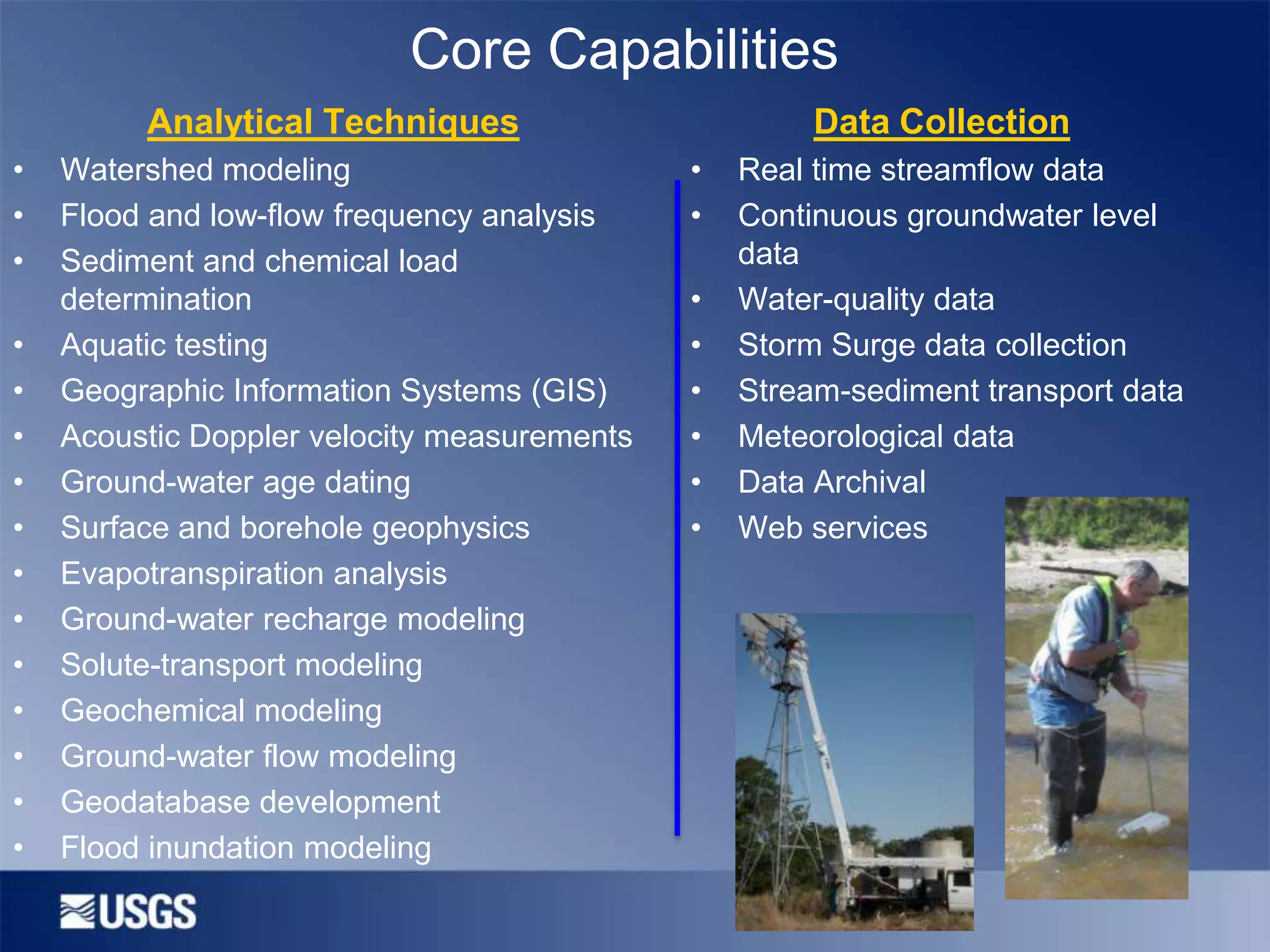 Core Capabilities
Analytical Techniques
•
•
•
•
•
•
•
•
•
•
•
•
•
•
•

Watershed modeling
Flood and low-flow frequency analysis
Sediment and chemical load
determination
Aquatic testing
Geographic Information Systems (GIS)
Acoustic Doppler velocity measurements
Ground-water age dating
Surface and borehole geophysics
Evapotranspiration analysis
Ground-water recharge modeling
Solute-transport modeling
Geochemical modeling
Ground-water flow modeling
Geodatabase development
Flood inundation modeling

Data Collection
•
•
•
•
•
•
•
•

Real time streamflow data
Continuous groundwater level
data
Water-quality data
Storm Surge data collection
Stream-sediment transport data
Meteorological data
Data Archival
Web services

 