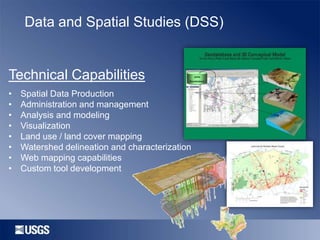 Data and Spatial Studies (DSS)

Technical Capabilities
•
•
•
•
•
•
•
•

Spatial Data Production
Administration and management
Analysis and modeling
Visualization
Land use / land cover mapping
Watershed delineation and characterization
Web mapping capabilities
Custom tool development

 