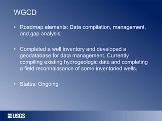WGCD
• Roadmap elements: Data compilation, management,
and gap analysis
• Completed a well inventory and developed a
geodatabase for data management. Currently
compiling existing hydrogeologic data and completing
a field reconnaissance of some inventoried wells.
• Status: Ongoing

 