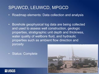 SPUWCD, LEUWCD, MPGCD
• Roadmap elements: Data collection and analysis

• Borehole geophysical log data are being collected
and used to assess well construction, geologic
properties, stratigraphic unit depth and thickness,
water quality of wellbore fluid, and hydraulic
properties such as ambient flow direction and
porosity
• Status: Complete

 