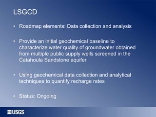 LSGCD
• Roadmap elements: Data collection and analysis

• Provide an initial geochemical baseline to
characterize water quality of groundwater obtained
from multiple public supply wells screened in the
Catahoula Sandstone aquifer
• Using geochemical data collection and analytical
techniques to quantify recharge rates

• Status: Ongoing

 