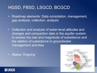 HGSD, FBSD, LSGCD, BCGCD
• Roadmap elements: Data compilation, management,
gap analysis, collection, analysis
• Collection and analysis of water-level altitudes and
changes and compaction data in the aquifer system
to assess the rate and magnitude of subsidence and
the relation of subsidence to groundwater
management activities
• Status: Ongoing

 