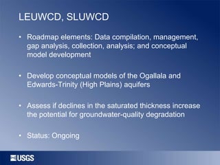 LEUWCD, SLUWCD
• Roadmap elements: Data compilation, management,
gap analysis, collection, analysis; and conceptual
model development
• Develop conceptual models of the Ogallala and
Edwards-Trinity (High Plains) aquifers
• Assess if declines in the saturated thickness increase
the potential for groundwater-quality degradation

• Status: Ongoing

 