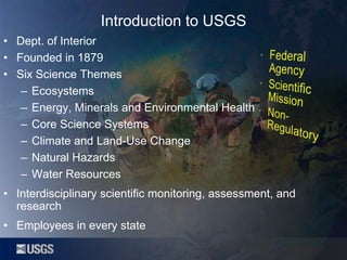 Introduction to USGS
• Dept. of Interior
• Founded in 1879
• Six Science Themes
– Ecosystems
– Energy, Minerals and Environmental Health
– Core Science Systems
– Climate and Land-Use Change
– Natural Hazards
– Water Resources
• Interdisciplinary scientific monitoring, assessment, and
research
• Employees in every state

 