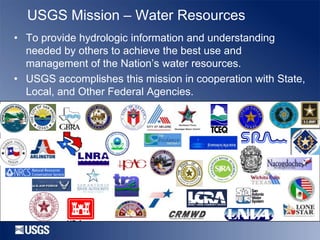 USGS Mission – Water Resources
• To provide hydrologic information and understanding
needed by others to achieve the best use and
management of the Nation’s water resources.
• USGS accomplishes this mission in cooperation with State,
Local, and Other Federal Agencies.

 