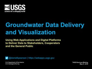 U.S. Department of the Interior
U.S. Geological Survey
Groundwater Data Delivery
and Visualization
TAGD Business Meeting
May 21, 2018
Using Web Applications and Digital Platforms
to Deliver Data to Stakeholders, Cooperators
and the General Public
@danielkpearson | https://webapps.usgs.gov
 