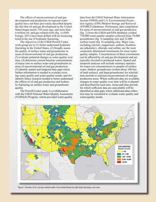 The effects of unconventional oil and gas
development and production on regional water
quality have not been previously described despite
the fact that oil and gas development in the United
States began nearly 150 years ago, and more than
4 million oil- and gas-related wells (fig. 1) (IHS
Energy, 2011) have been drilled with an increasing
trend in the use of hydraulic fracturing.
The objectives of the USGS Powell Center
work group are to (1) better understand hydraulic
fracturing in the United States, (2) broadly assess
the quality of surface water and groundwater in
areas of unconventional oil and gas production,
(3) evaluate potential changes in water quality over
time, (4) determine current baseline concentrations
of major ions in surface water and groundwater in
areas of unconventional oil and gas production,
(5) identify spatial and temporal data gaps where
further information is needed to evaluate existing water quality and water-quality trends, and (6)
identify future research needed to better understand
the effects of oil and gas production and hydraulic fracturing on surface-water and groundwater
quality.
The Powell Center study is a collaboration
with the USGS National Water-Quality Assessment
(NAWQA) Program, which provided water-quality

data from the USGS National Water Information
System (NWIS) and U.S. Environmental Protection Agency (EPA) Modern Storage and Retrieval
(STORET) databases. Preliminary data compilation
for areas of unconventional oil and gas production
(fig. 2) from the USGS and EPA databases yielded
754,000 water-quality samples collected from 78,000
groundwater (fig. 3) sampling sites and 32,000
surface-water (fig. 4) sampling sites. Major ions,
including calcium, magnesium, sodium, bicarbonate (alkalinity), chloride, and sulfate, are the most
commonly determined constituents for most waterquality samples. Concentrations of these constituents
can be affected by oil and gas development and are
typically elevated in produced waters. Spatial and
temporal analyses will include summary statistics
for major-ion concentrations in samples of surface
water, shallow groundwater (within about 100 feet
of land surface), and deep groundwater for selected
time periods in selected unconventional oil and gas
production areas. Where sufficient data are available,
changes in water quality over time will be evaluated
and described for each area. Areas and time periods
for which sufficient data are unavailable will be
identified as data gaps where additional data collection may be warranted to evaluate water quality and
water-quality trends.

EXPLANATION

Number of wells
1–100
101–1,000
1,001–10,000
10,001–50,000
>50,001

Figure 1. Number of oil- and gas-related wells in the United States by eight-digit hydrologic unit code.

 