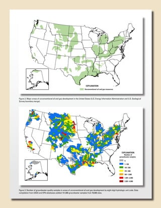 EXPLANATION
TCFG =
Trillions of Cubic Feet of Gas

Unconventional oil and gas resources

Figure 2. Major areas of unconventional oil and gas development in the United States (U.S. Energy Information Administration and U.S. Geological
Survey boundary merge).

EXPLANATION

Number of
groundwater samples
0
1–100
101–250
251–500
501–1,000
1,001–2,000
TCFG =
Trillions of Cubic Feet of Gas

2,001–4,000

Figure 3. Number of groundwater-quality samples in areas of unconventional oil and gas development by eight-digit hydrologic unit code. Data
compilation from USGS and EPA databases yielded 141,000 groundwater samples from 78,000 sites.

 